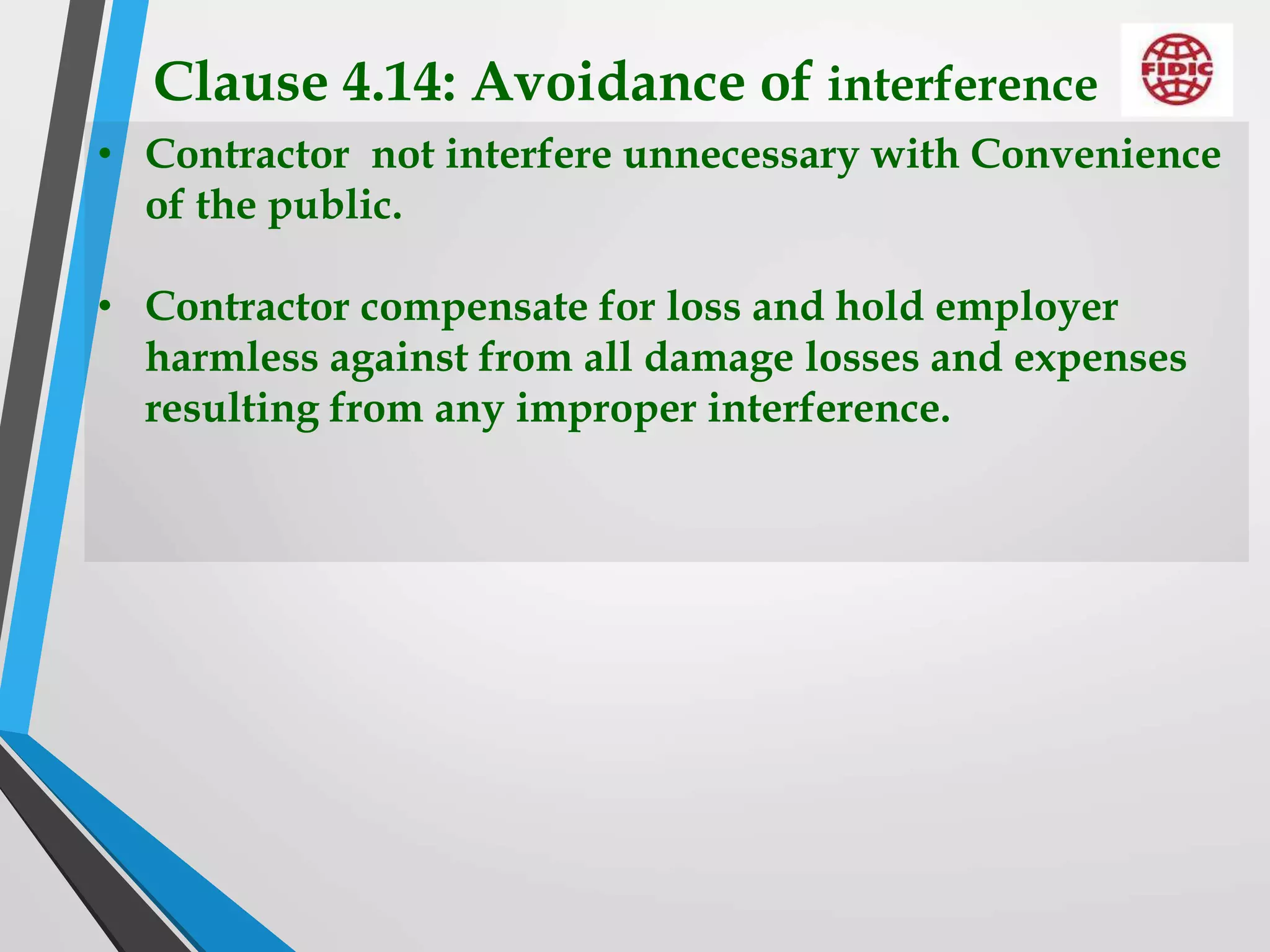 Clause 4.14: Avoidance of interference
• Contractor not interfere unnecessary with Convenience
of the public.
• Contractor compensate for loss and hold employer
harmless against from all damage losses and expenses
resulting from any improper interference.
 