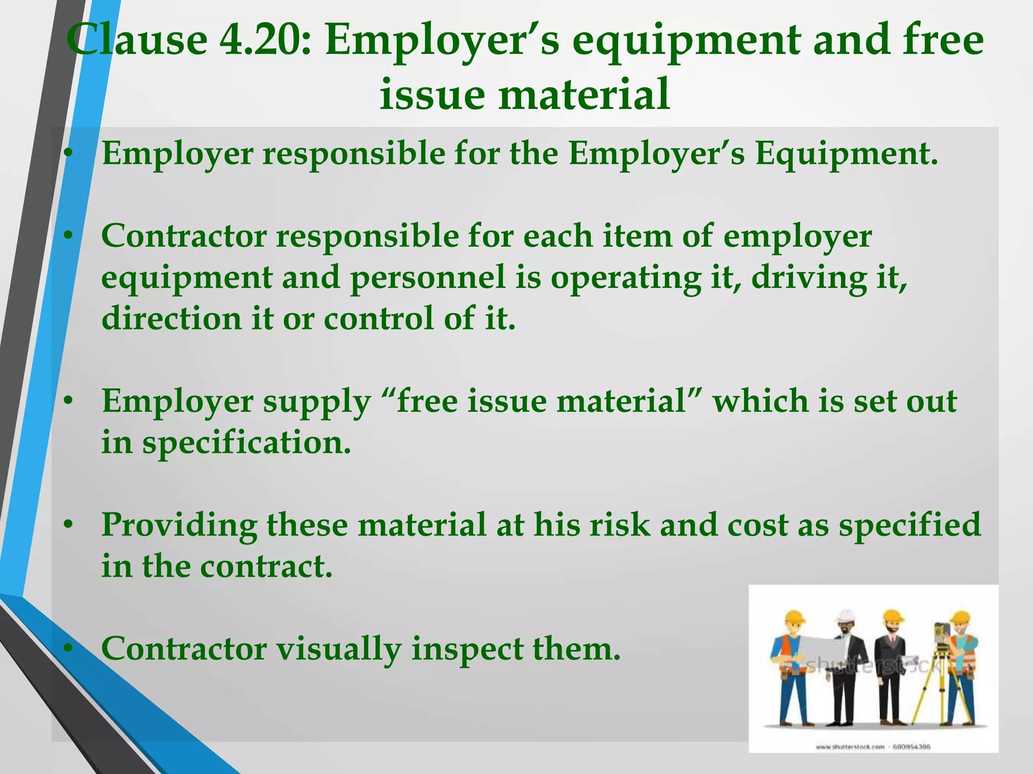 Clause 4.20: Employer’s equipment and free
issue material
• Employer responsible for the Employer’s Equipment.
• Contractor responsible for each item of employer
equipment and personnel is operating it, driving it,
direction it or control of it.
• Employer supply “free issue material” which is set out
in specification.
• Providing these material at his risk and cost as specified
in the contract.
• Contractor visually inspect them.
 