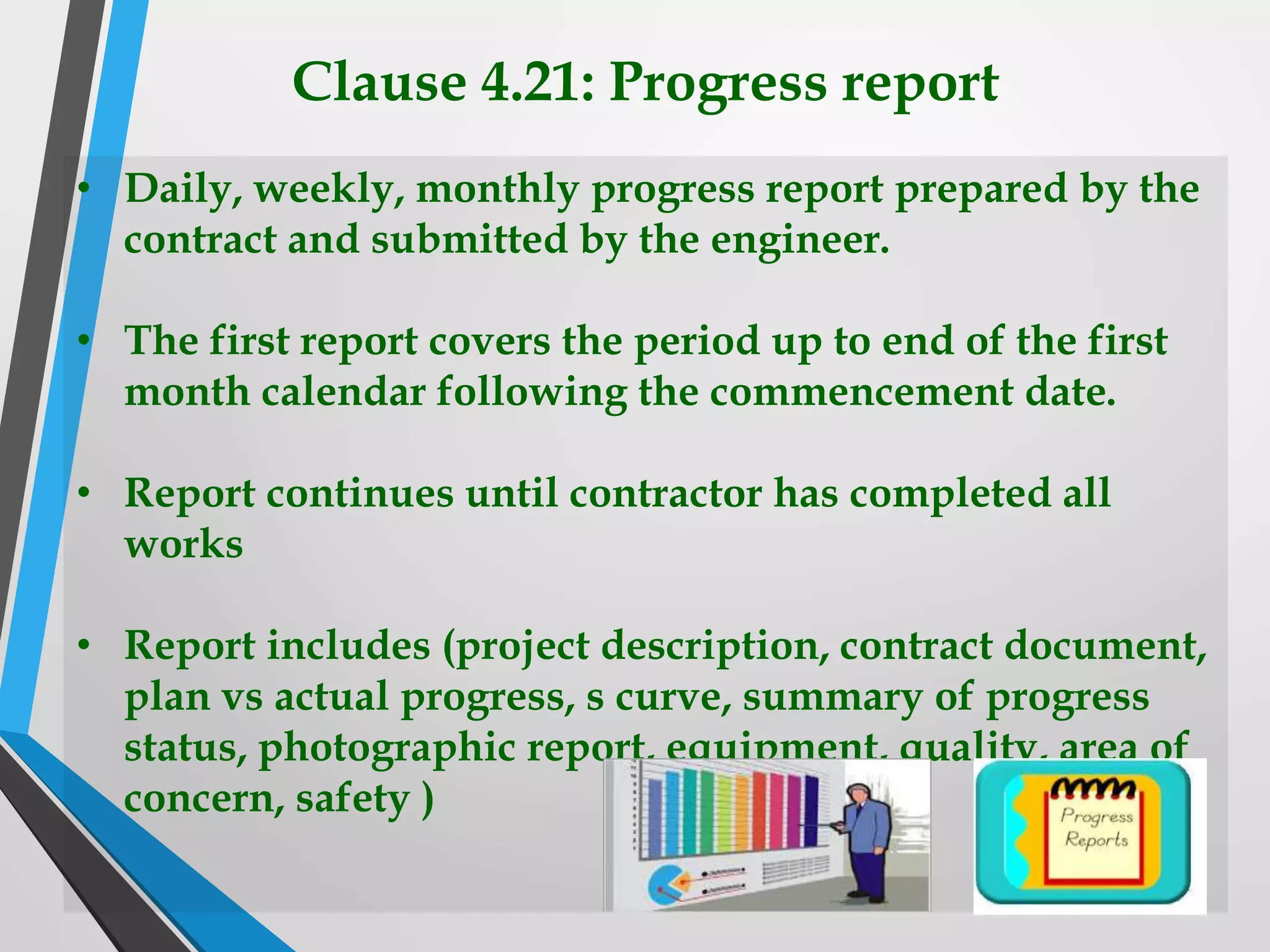 Clause 4.21: Progress report
• Daily, weekly, monthly progress report prepared by the
contract and submitted by the engineer.
• The first report covers the period up to end of the first
month calendar following the commencement date.
• Report continues until contractor has completed all
works
• Report includes (project description, contract document,
plan vs actual progress, s curve, summary of progress
status, photographic report, equipment, quality, area of
concern, safety )
 