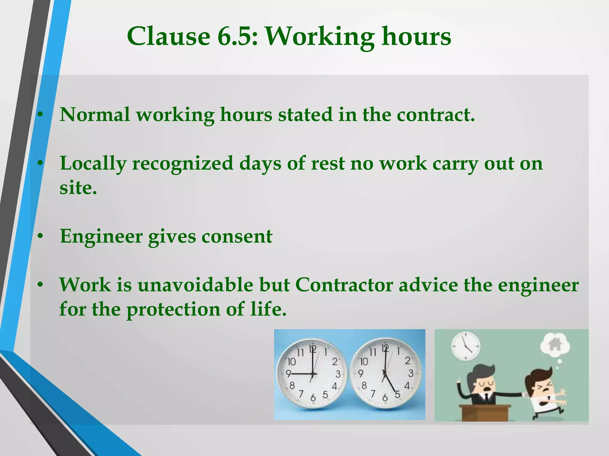 Clause 6.5: Working hours
• Normal working hours stated in the contract.
• Locally recognized days of rest no work carry out on
site.
• Engineer gives consent
• Work is unavoidable but Contractor advice the engineer
for the protection of life.
 