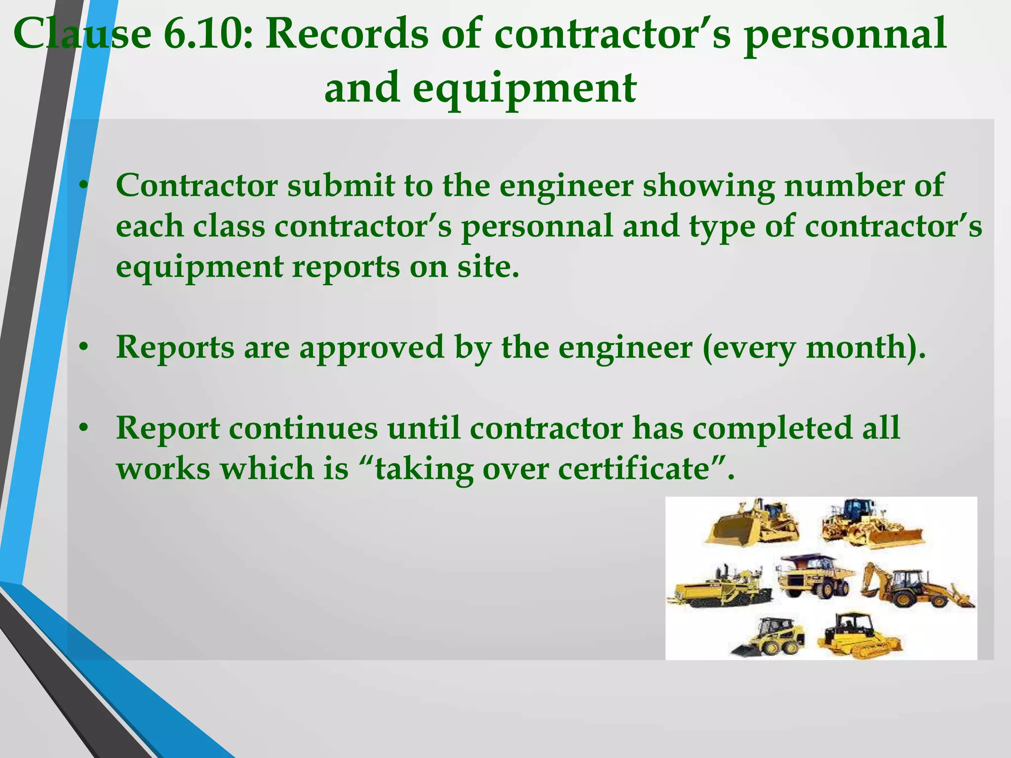 Clause 6.10: Records of contractor’s personnal
and equipment
• Contractor submit to the engineer showing number of
each class contractor’s personnal and type of contractor’s
equipment reports on site.
• Reports are approved by the engineer (every month).
• Report continues until contractor has completed all
works which is “taking over certificate”.
 