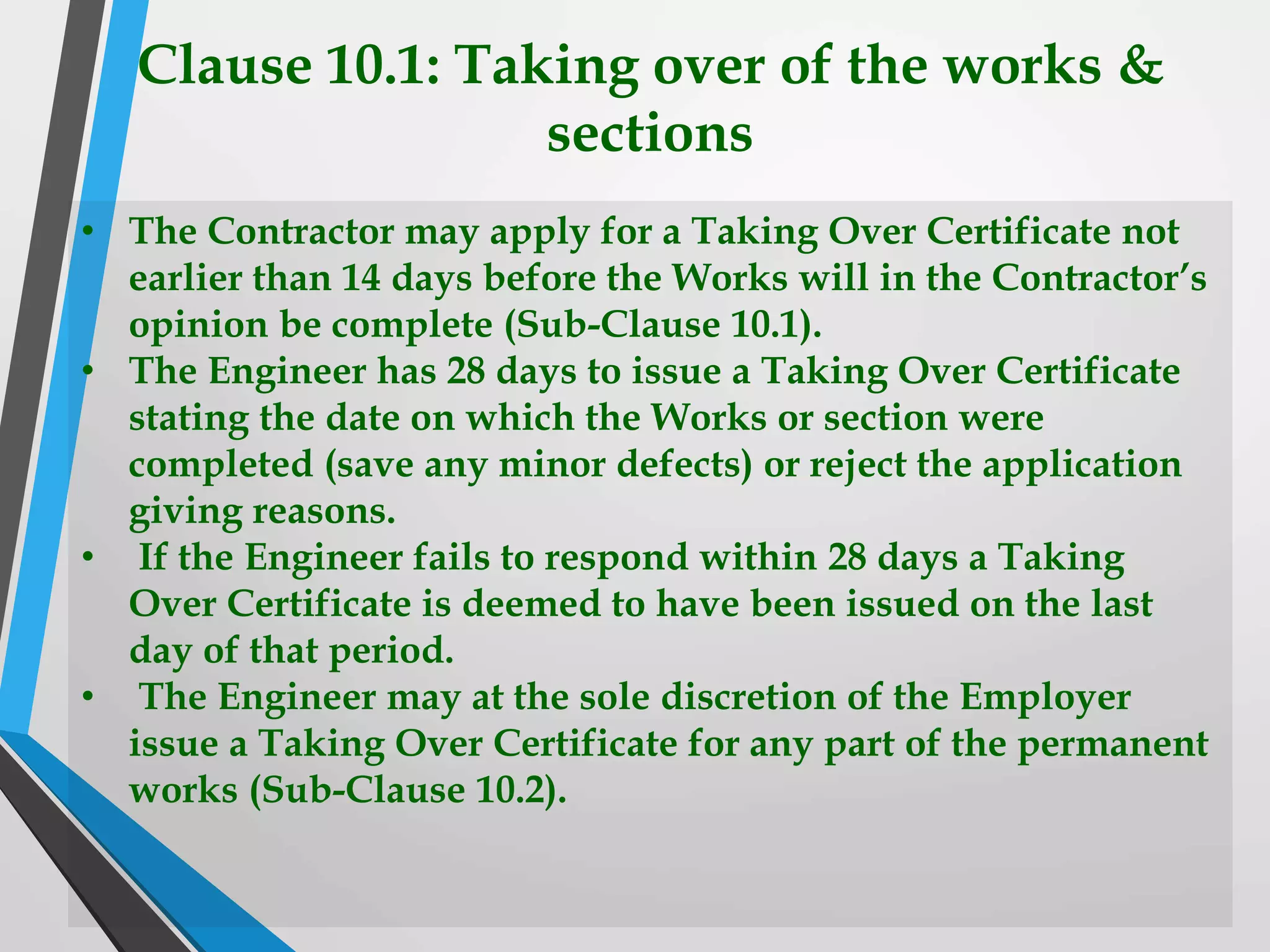 Clause 10.1: Taking over of the works &
sections
• The Contractor may apply for a Taking Over Certificate not
earlier than 14 days before the Works will in the Contractor’s
opinion be complete (Sub-Clause 10.1).
• The Engineer has 28 days to issue a Taking Over Certificate
stating the date on which the Works or section were
completed (save any minor defects) or reject the application
giving reasons.
• If the Engineer fails to respond within 28 days a Taking
Over Certificate is deemed to have been issued on the last
day of that period.
• The Engineer may at the sole discretion of the Employer
issue a Taking Over Certificate for any part of the permanent
works (Sub-Clause 10.2).
 