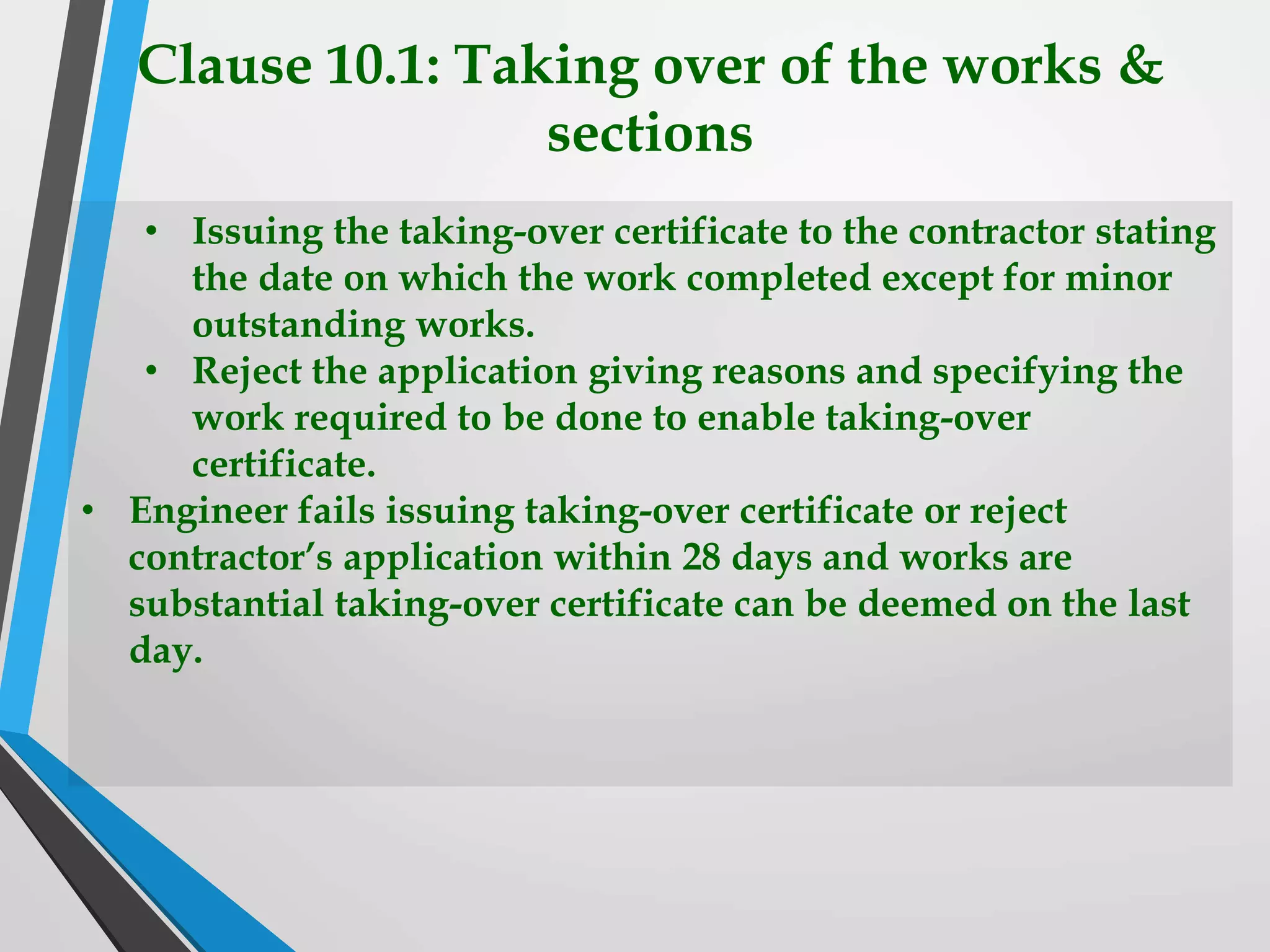 Clause 10.1: Taking over of the works &
sections
• Issuing the taking-over certificate to the contractor stating
the date on which the work completed except for minor
outstanding works.
• Reject the application giving reasons and specifying the
work required to be done to enable taking-over
certificate.
• Engineer fails issuing taking-over certificate or reject
contractor’s application within 28 days and works are
substantial taking-over certificate can be deemed on the last
day.
 