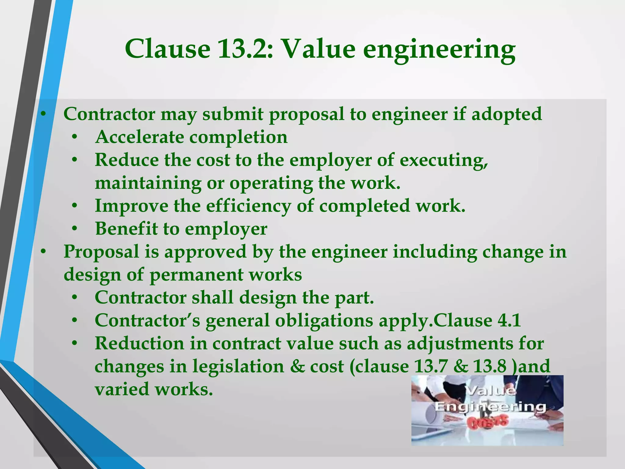 Clause 13.2: Value engineering
• Contractor may submit proposal to engineer if adopted
• Accelerate completion
• Reduce the cost to the employer of executing,
maintaining or operating the work.
• Improve the efficiency of completed work.
• Benefit to employer
• Proposal is approved by the engineer including change in
design of permanent works
• Contractor shall design the part.
• Contractor’s general obligations apply.Clause 4.1
• Reduction in contract value such as adjustments for
changes in legislation & cost (clause 13.7 & 13.8 )and
varied works.
 