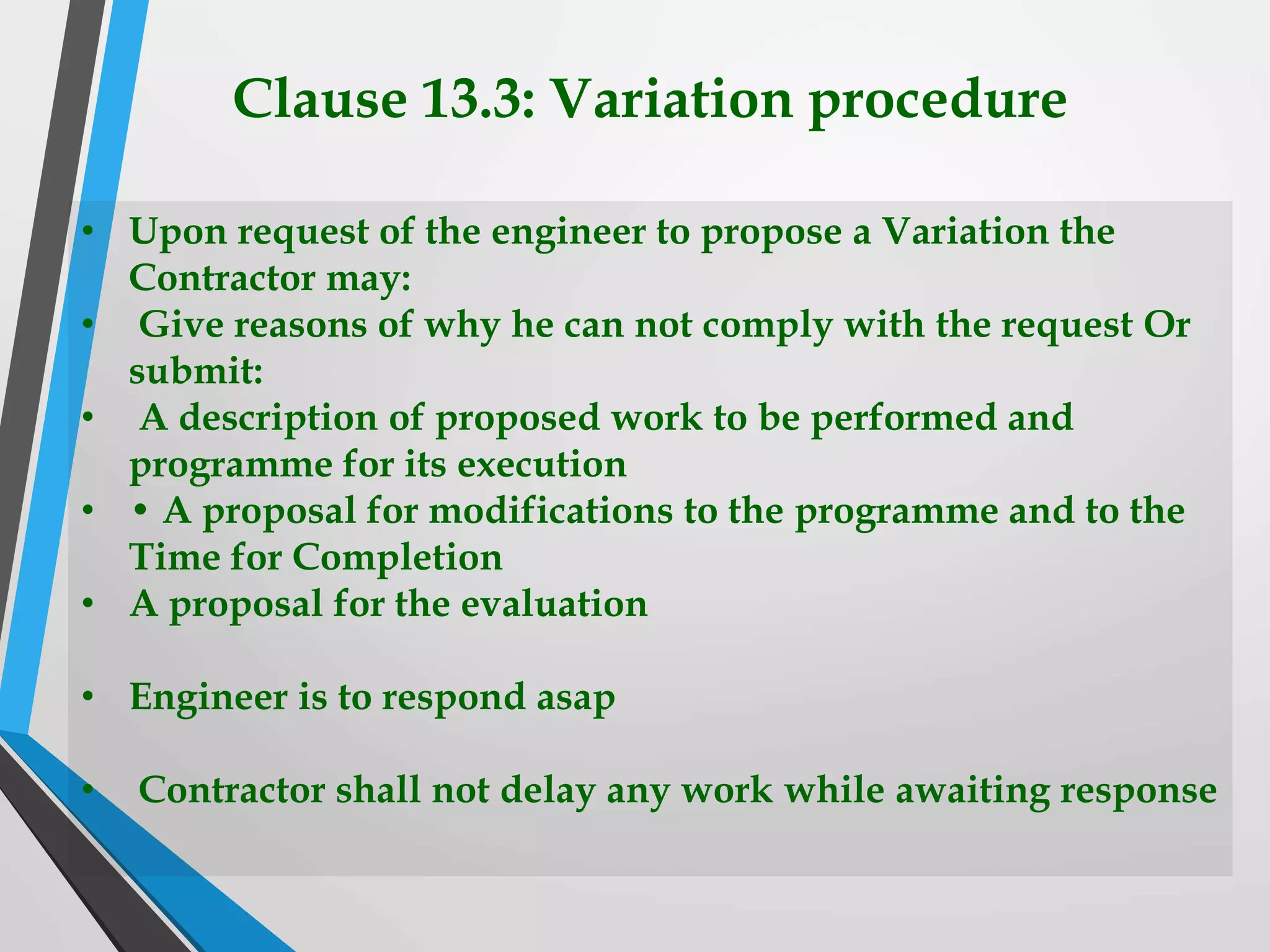 Clause 13.3: Variation procedure
• Upon request of the engineer to propose a Variation the
Contractor may:
• Give reasons of why he can not comply with the request Or
submit:
• A description of proposed work to be performed and
programme for its execution
• • A proposal for modifications to the programme and to the
Time for Completion
• A proposal for the evaluation
• Engineer is to respond asap
• Contractor shall not delay any work while awaiting response
 