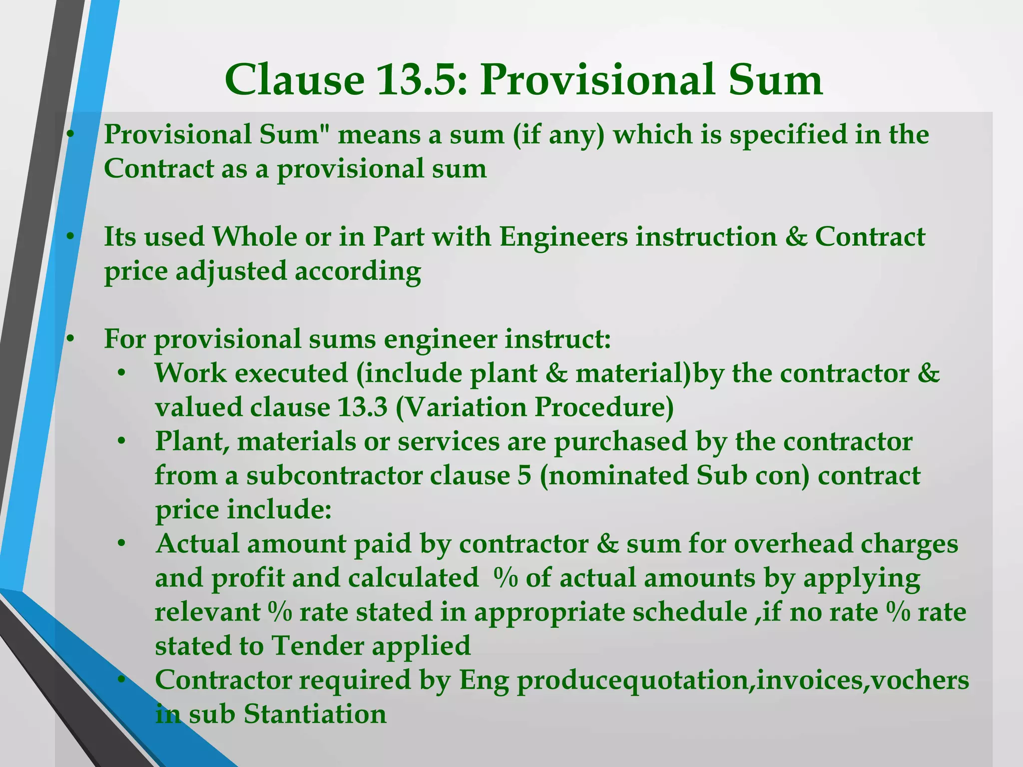 Clause 13.5: Provisional Sum
• Provisional Sum" means a sum (if any) which is specified in the
Contract as a provisional sum
• Its used Whole or in Part with Engineers instruction & Contract
price adjusted according
• For provisional sums engineer instruct:
• Work executed (include plant & material)by the contractor &
valued clause 13.3 (Variation Procedure)
• Plant, materials or services are purchased by the contractor
from a subcontractor clause 5 (nominated Sub con) contract
price include:
• Actual amount paid by contractor & sum for overhead charges
and profit and calculated % of actual amounts by applying
relevant % rate stated in appropriate schedule ,if no rate % rate
stated to Tender applied
• Contractor required by Eng producequotation,invoices,vochers
in sub Stantiation
 