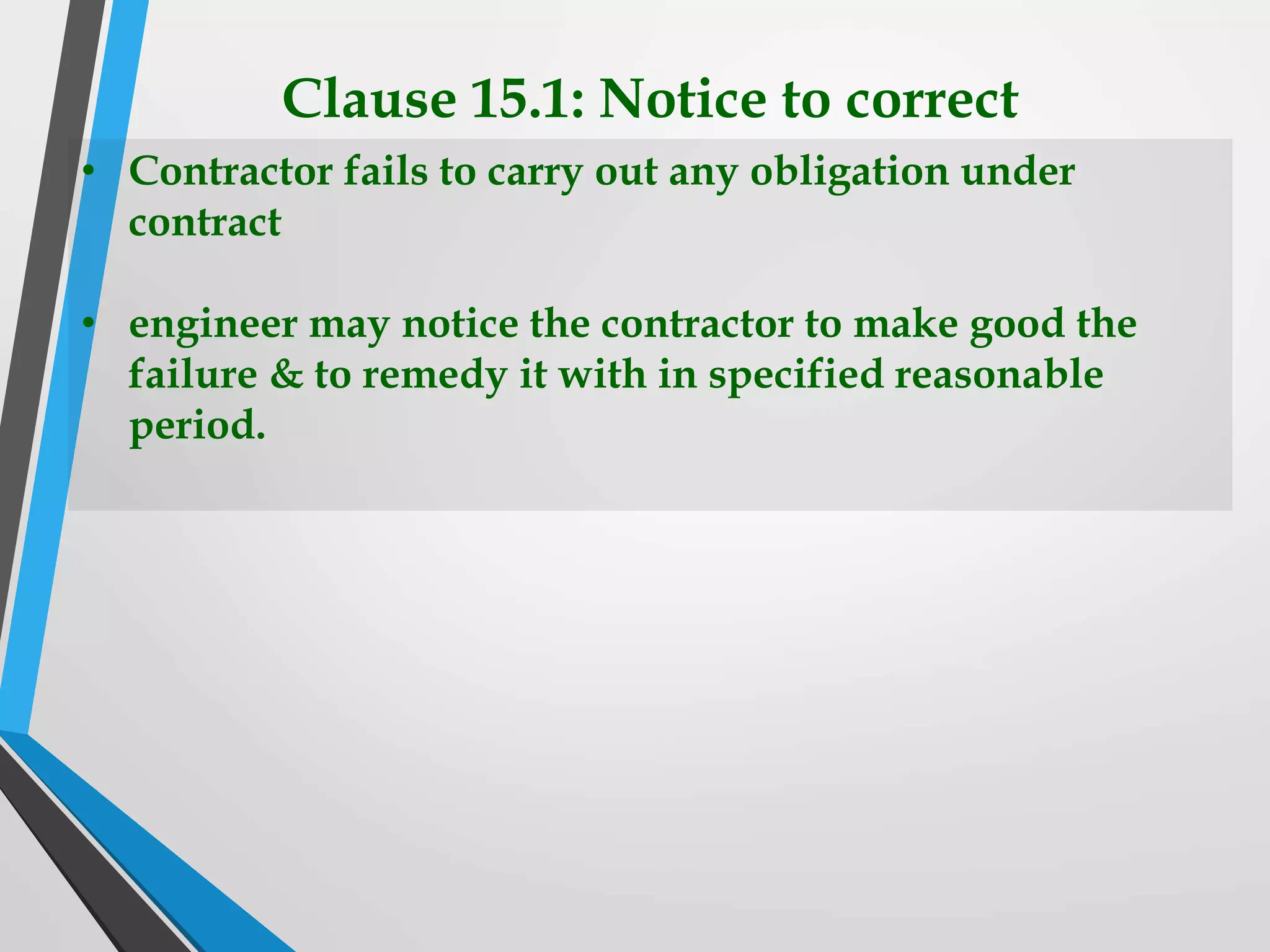 Clause 15.1: Notice to correct
• Contractor fails to carry out any obligation under
contract
• engineer may notice the contractor to make good the
failure & to remedy it with in specified reasonable
period.
 
