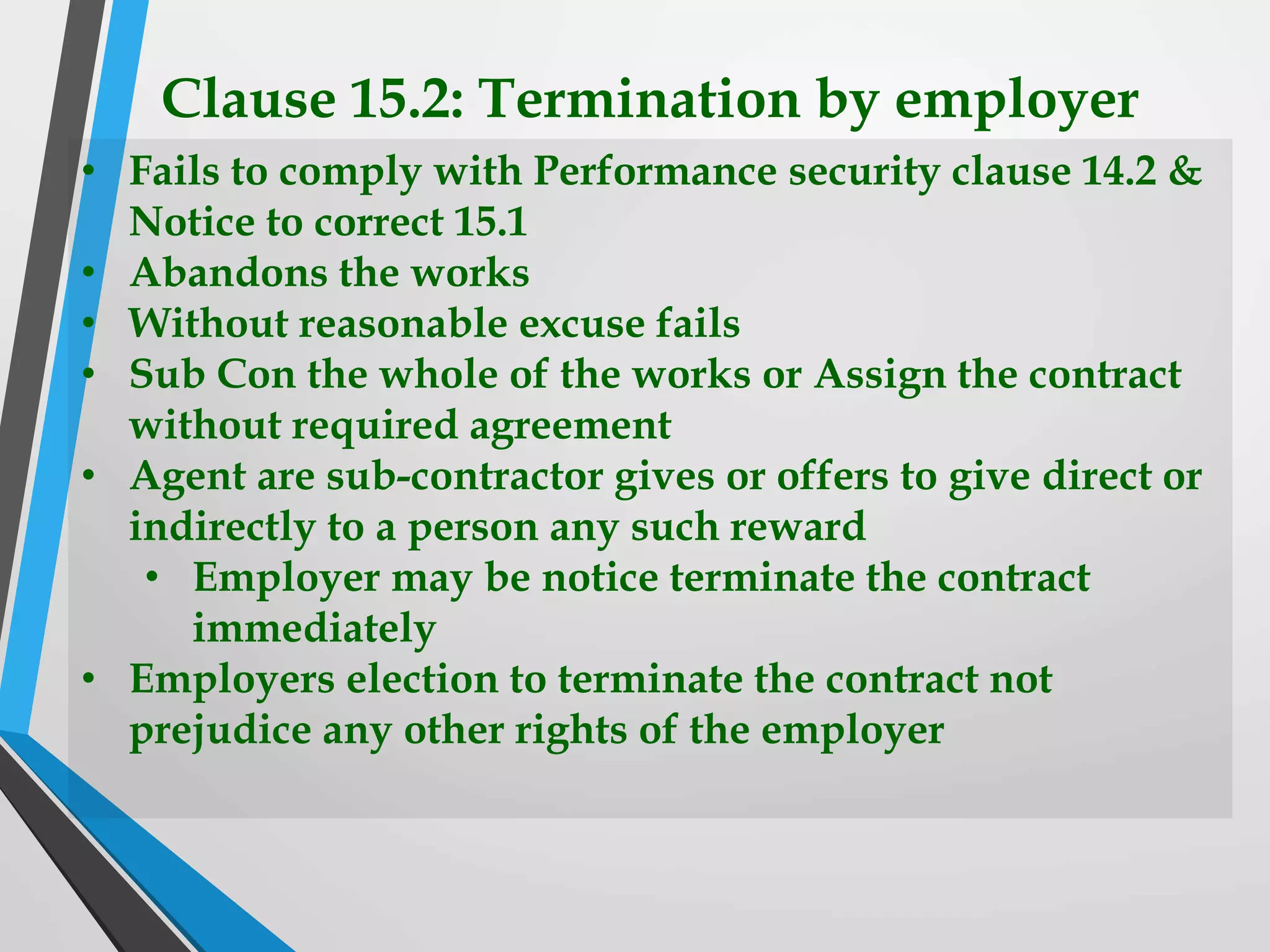 Clause 15.2: Termination by employer
• Fails to comply with Performance security clause 14.2 &
Notice to correct 15.1
• Abandons the works
• Without reasonable excuse fails
• Sub Con the whole of the works or Assign the contract
without required agreement
• Agent are sub-contractor gives or offers to give direct or
indirectly to a person any such reward
• Employer may be notice terminate the contract
immediately
• Employers election to terminate the contract not
prejudice any other rights of the employer
 
