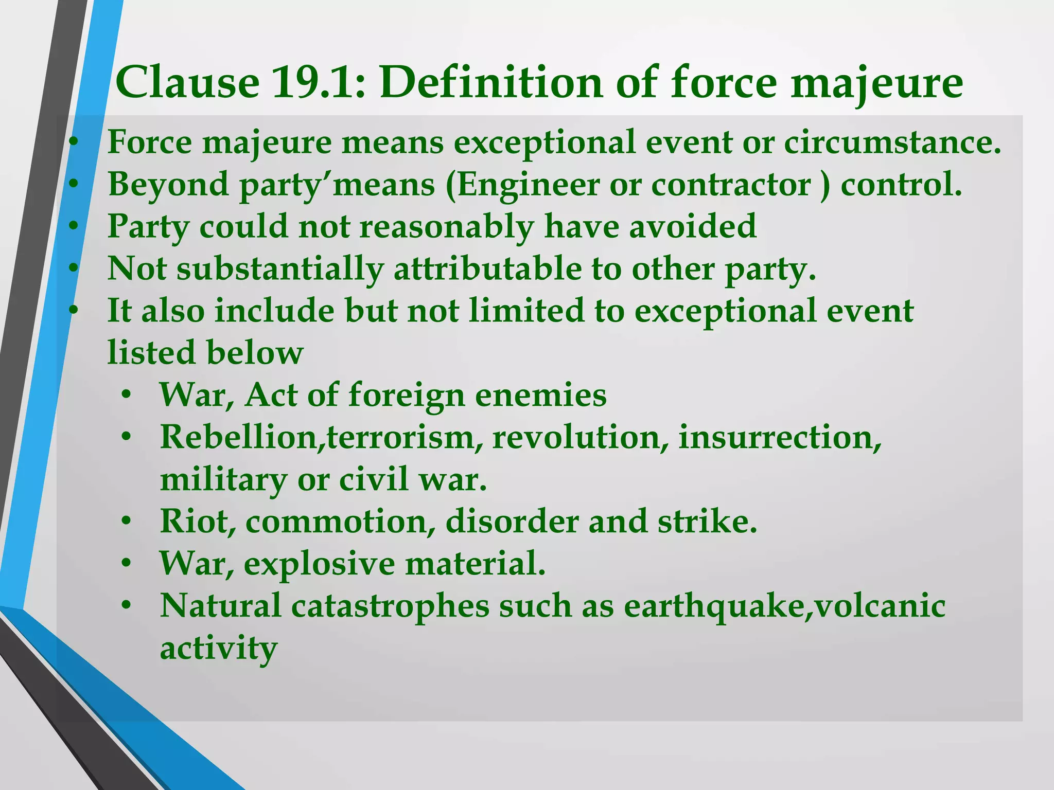 Clause 19.1: Definition of force majeure
• Force majeure means exceptional event or circumstance.
• Beyond party’means (Engineer or contractor ) control.
• Party could not reasonably have avoided
• Not substantially attributable to other party.
• It also include but not limited to exceptional event
listed below
• War, Act of foreign enemies
• Rebellion,terrorism, revolution, insurrection,
military or civil war.
• Riot, commotion, disorder and strike.
• War, explosive material.
• Natural catastrophes such as earthquake,volcanic
activity
 