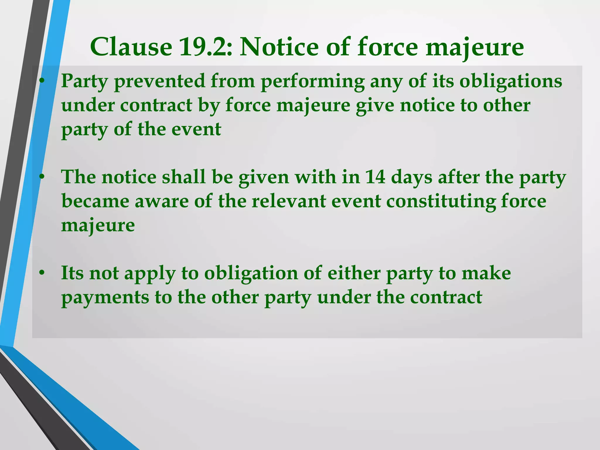 Clause 19.2: Notice of force majeure
• Party prevented from performing any of its obligations
under contract by force majeure give notice to other
party of the event
• The notice shall be given with in 14 days after the party
became aware of the relevant event constituting force
majeure
• Its not apply to obligation of either party to make
payments to the other party under the contract
 