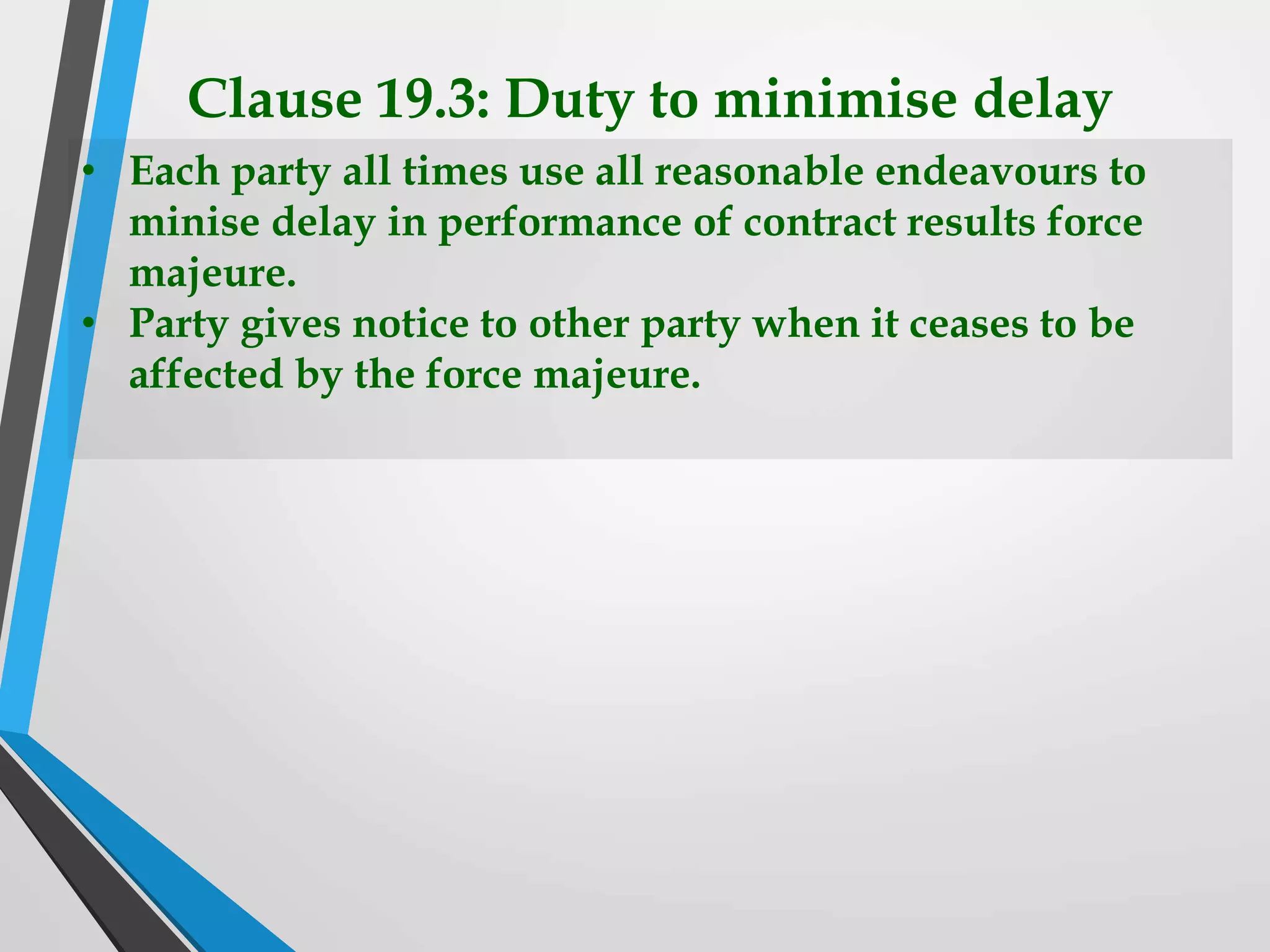 Clause 19.3: Duty to minimise delay
• Each party all times use all reasonable endeavours to
minise delay in performance of contract results force
majeure.
• Party gives notice to other party when it ceases to be
affected by the force majeure.
 