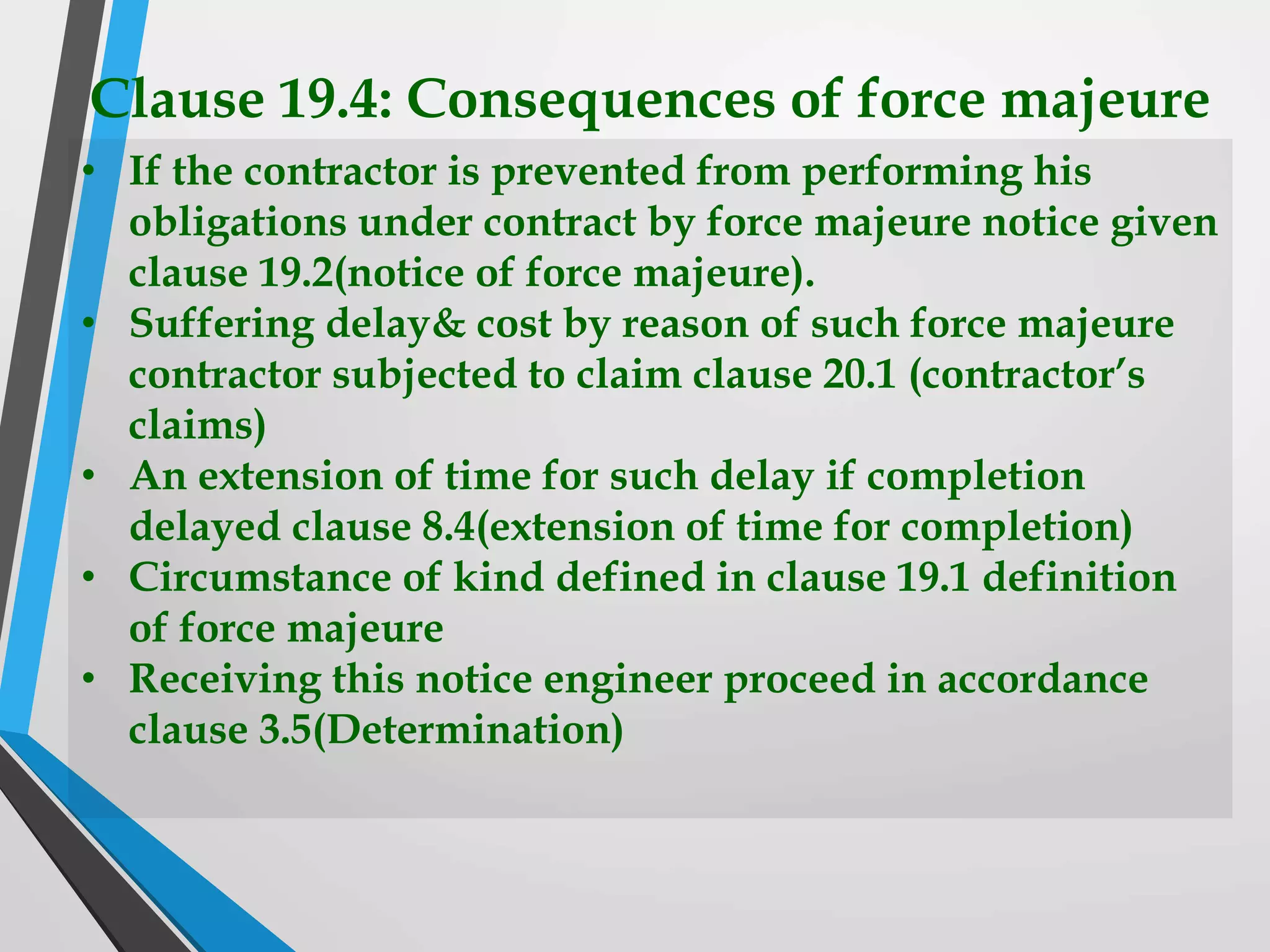 Clause 19.4: Consequences of force majeure
• If the contractor is prevented from performing his
obligations under contract by force majeure notice given
clause 19.2(notice of force majeure).
• Suffering delay& cost by reason of such force majeure
contractor subjected to claim clause 20.1 (contractor’s
claims)
• An extension of time for such delay if completion
delayed clause 8.4(extension of time for completion)
• Circumstance of kind defined in clause 19.1 definition
of force majeure
• Receiving this notice engineer proceed in accordance
clause 3.5(Determination)
 