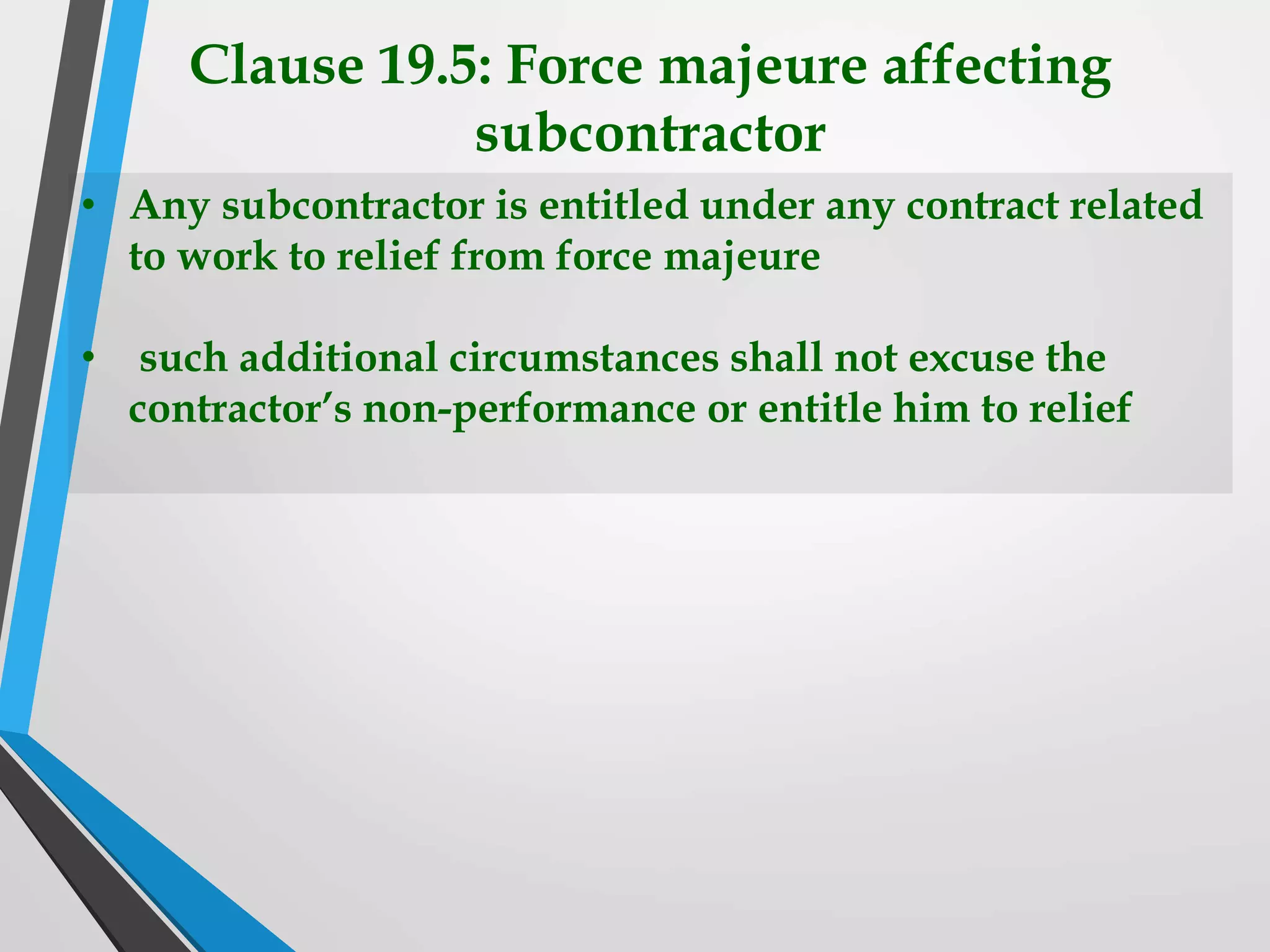 Clause 19.5: Force majeure affecting
subcontractor
• Any subcontractor is entitled under any contract related
to work to relief from force majeure
• such additional circumstances shall not excuse the
contractor’s non-performance or entitle him to relief
 