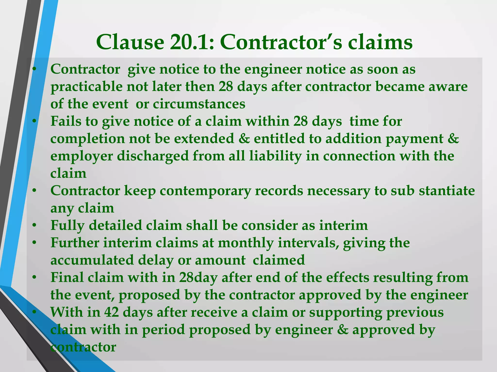 Clause 20.1: Contractor’s claims
• Contractor give notice to the engineer notice as soon as
practicable not later then 28 days after contractor became aware
of the event or circumstances
• Fails to give notice of a claim within 28 days time for
completion not be extended & entitled to addition payment &
employer discharged from all liability in connection with the
claim
• Contractor keep contemporary records necessary to sub stantiate
any claim
• Fully detailed claim shall be consider as interim
• Further interim claims at monthly intervals, giving the
accumulated delay or amount claimed
• Final claim with in 28day after end of the effects resulting from
the event, proposed by the contractor approved by the engineer
• With in 42 days after receive a claim or supporting previous
claim with in period proposed by engineer & approved by
contractor
 