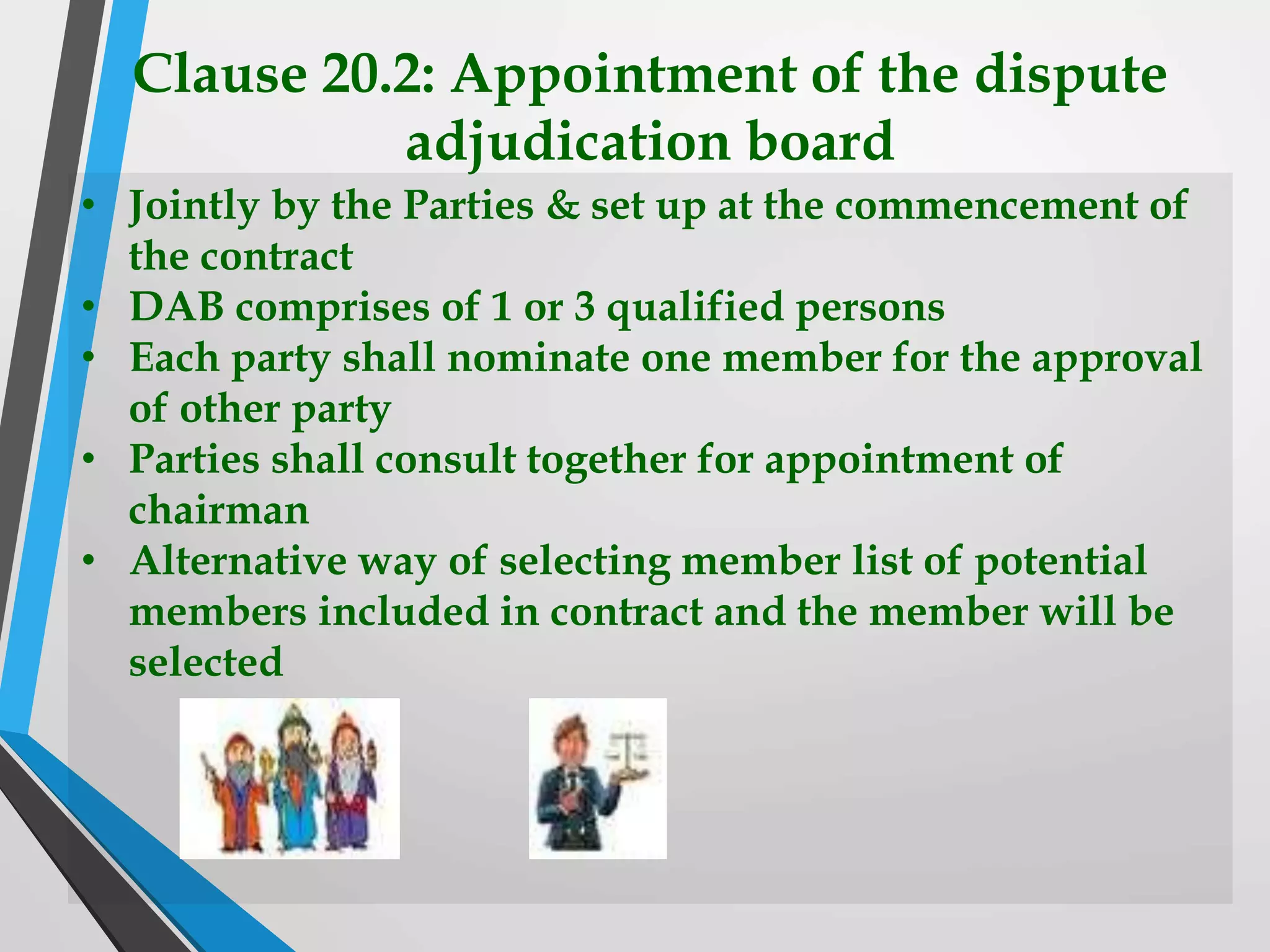 Clause 20.2: Appointment of the dispute
adjudication board
• Jointly by the Parties & set up at the commencement of
the contract
• DAB comprises of 1 or 3 qualified persons
• Each party shall nominate one member for the approval
of other party
• Parties shall consult together for appointment of
chairman
• Alternative way of selecting member list of potential
members included in contract and the member will be
selected
 