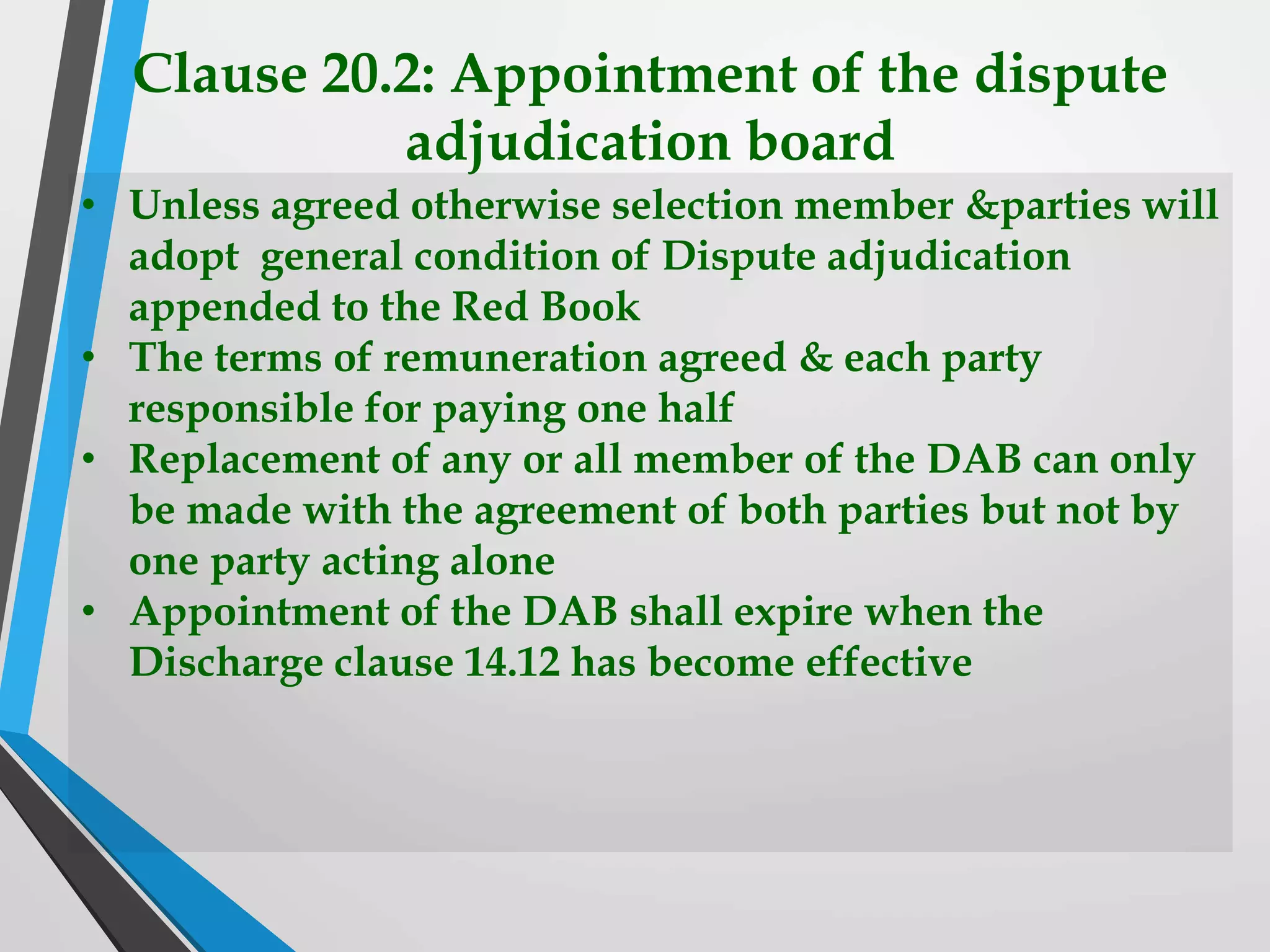 Clause 20.2: Appointment of the dispute
adjudication board
• Unless agreed otherwise selection member &parties will
adopt general condition of Dispute adjudication
appended to the Red Book
• The terms of remuneration agreed & each party
responsible for paying one half
• Replacement of any or all member of the DAB can only
be made with the agreement of both parties but not by
one party acting alone
• Appointment of the DAB shall expire when the
Discharge clause 14.12 has become effective
 
