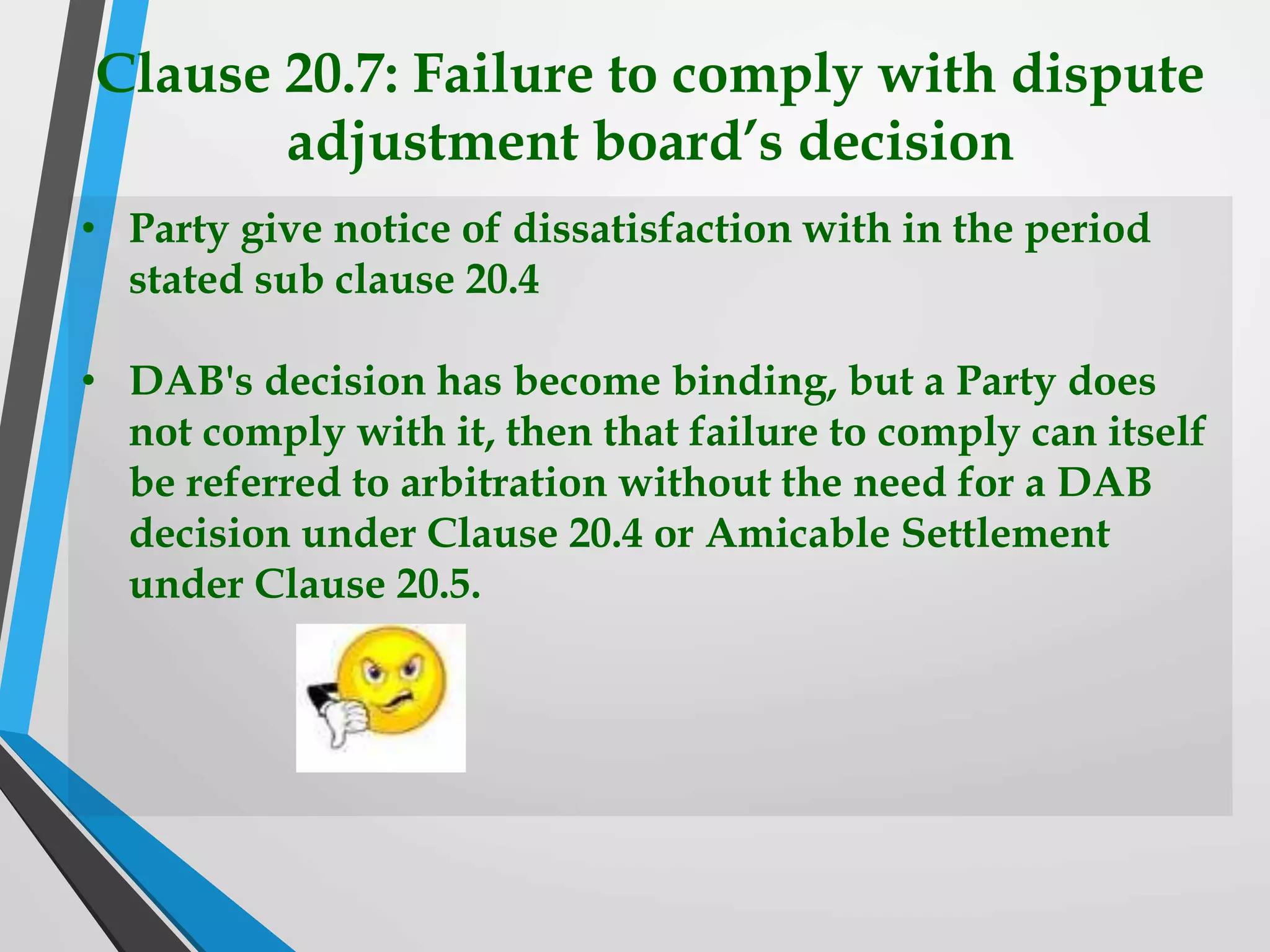 Clause 20.7: Failure to comply with dispute
adjustment board’s decision
• Party give notice of dissatisfaction with in the period
stated sub clause 20.4
• DAB's decision has become binding, but a Party does
not comply with it, then that failure to comply can itself
be referred to arbitration without the need for a DAB
decision under Clause 20.4 or Amicable Settlement
under Clause 20.5.
 