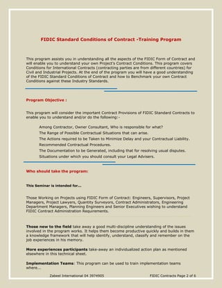 Zabeel International 04 3974905 FIDIC Contracts Page 2 of 6
FIDIC Standard Conditions of Contract -Training Program
This program assists you in understanding all the aspects of the FIDIC Form of Contract and
will enable you to understand your own Project’s Contract Conditions. This program covers
Conditions for International Contracts (contracting parties are from different countries) for
Civil and Industrial Projects. At the end of the program you will have a good understanding
of the FIDIC Standard Conditions of Contract and how to Benchmark your own Contract
Conditions against these Industry Standards.
Program Objective :
This program will consider the important Contract Provisions of FIDIC Standard Contracts to
enable you to understand and/or do the following:-
Among Contractor, Owner Consultant, Who is responsible for what?
The Range of Possible Contractual Situations that can arise.
The Actions required to be Taken to Minimize Delay and your Contractual Liability.
Recommended Contractual Procedures.
The Documentation to be Generated, including that for resolving usual disputes.
Situations under which you should consult your Legal Advisers.
Who should take the program:
This Seminar is intended for...
Those Working on Projects using FIDIC Form of Contract: Engineers, Supervisors, Project
Managers, Project Lawyers, Quantity Surveyors, Contract Administrators, Engineering
Department Managers, Planning Engineers and Senior Executives wishing to understand
FIDIC Contract Administration Requirements.
Those new to the field take away a good multi-discipline understanding of the issues
involved in the program works. It helps them become productive quickly and builds in them
a knowledge framework that will help identify, understand, classify and remember on the
job experiences in his memory.
More experiences participants take-away an individualized action plan as mentioned
elsewhere in this technical sheet.
Implementation Teams: This program can be used to train implementation teams
where...
 