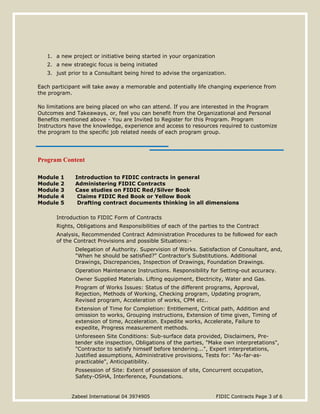 Zabeel International 04 3974905 FIDIC Contracts Page 3 of 6
1. a new project or initiative being started in your organization
2. a new strategic focus is being initiated
3. just prior to a Consultant being hired to advise the organization.
Each participant will take away a memorable and potentially life changing experience from
the program.
No limitations are being placed on who can attend. If you are interested in the Program
Outcomes and Takeaways, or, feel you can benefit from the Organizational and Personal
Benefits mentioned above - You are Invited to Register for this Program. Program
Instructors have the knowledge, experience and access to resources required to customize
the program to the specific job related needs of each program group.
Program Content
Module 1 Introduction to FIDIC contracts in general
Module 2 Administering FIDIC Contracts
Module 3 Case studies on FIDIC Red/Silver Book
Module 4 Claims FIDIC Red Book or Yellow Book
Module 5 Drafting contract documents thinking in all dimensions
Introduction to FIDIC Form of Contracts
Rights, Obligations and Responsibilities of each of the parties to the Contract
Analysis, Recommended Contract Administration Procedures to be followed for each
of the Contract Provisions and possible Situations:-
Delegation of Authority. Supervision of Works. Satisfaction of Consultant, and,
"When he should be satisfied?" Contractor’s Substitutions. Additional
Drawings, Discrepancies, Inspection of Drawings, Foundation Drawings.
Operation Maintenance Instructions. Responsibility for Setting-out accuracy.
Owner Supplied Materials. Lifting equipment, Electricity, Water and Gas.
Program of Works Issues: Status of the different programs, Approval,
Rejection, Methods of Working, Checking program, Updating program,
Revised program, Acceleration of works, CPM etc..
Extension of Time for Completion: Entitlement, Critical path, Addition and
omission to works, Grouping instructions, Extension of time given, Timing of
extension of time, Acceleration. Expedite works, Accelerate, Failure to
expedite, Progress measurement methods.
Unforeseen Site Conditions: Sub-surface data provided, Disclaimers, Pre-
tender site inspection, Obligations of the parties, "Make own interpretations",
"Contractor to satisfy himself before tendering...", Expert interpretations,
Justified assumptions, Administrative provisions, Tests for: "As-far-as-
practicable", Anticipatibility.
Possession of Site: Extent of possession of site, Concurrent occupation,
Safety-OSHA, Interference, Foundations.
 