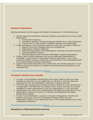 Zabeel International 04 3974905 FIDIC Contracts Page 5 of 6
Disruptions on FIDIC Based Works Contracts
Benefits to Organization
Sending participant/s to this program will benefit the organization in the following ways
1. Quickly makes the participants competent, effective and productive on his job. Useful
especially for
1. Training New employees
2. Competency Building in Existing Employees Transferred to a New Assignment
3. Training Prior to a New Project or Initiative Planned in the Organization
2. Create Competency in the employee to perform his job well. including in relation to
1. Relevant Technical Knowledge, Skills and Competencies
2. Organizations' Strategic Objectives
3. Needs and Expectations of the Stakeholders/ Customers (internal & external)
4. Good Management Practices
5. Identifying opportunities to Exceed Stakeholder/ Customer Expectations
3. Create a pool of trained manpower who can cost-effectively disseminate the
knowledge to large number of employees inside the organization. This is made
possible by Zabeel Training's unique easy to understand and use methodology based
on Checklist & Quality Assurance Approaches.
4. Zabeel Training Instructors often act as mentors for your trained employees. A most
effective way to ensure effective competency development and application by your
motivated staff.
Participant Individual Career Benefits
1. You gain a multi-discipline understanding of the issues. Meaning when you make
proposals and decisions on your related job you will keep in mind the needs and
expectations of ALL the stakeholders/ customers (internal & external)
2. The action plan you take away will help you make a difference in your business unit
or organization. This difference when added to your resume will make you a prime
candidate for career advancement in your own organization or in your next job/s.
3. Understanding and acting with understanding of the Needs and Expectations of your
stakeholders/ customers is known to to enhance Job Satisfaction and reduce
Monday Morning Blues.
4. As one of your stakeholders/ customers is Executive Management, therefore the
program ensures you will know the Strategic Imperatives that Drive the
Organization's Efforts in your relevant job area. In the process enabling you to make
a leadership contribution.
 