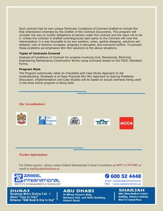 Each contract has its own unique Particular Conditions of Contract drafted to include the
Risk Distribution Intended by the Drafter of the Contract Documents. This program will
consider the way to modify obligations of parties under the contract and the ways not to do
it. Unless the contract is drafted unambiguously each party to the Contract will view the
interpretation in a way favorable to its own position, when, parties disagree, solutions are
delayed, cost of solution increases, progress is disrupted, and everyone suffers. To prevent
these problems we emphasize Win-Win solutions to the above situations.
Types of Contracts Covered
Analysis of Conditions of Contract for projects involving Civil, Mechanical, Electrical,
Engineering Maintenance Construction Works using Contracts based on the FIDIC Standard
Forms.
Program Style
The Program extensively relies on Checklists and Case-Study Approach to Aid
Understanding. Emphasis is on Easy Practical Win-Win Approach to Solving Problems.
Discussion, Implementation and Case Studies will be based on actual contracts being used
in the Area where program is being held.
Our Accreditations:
Further Information:
For further queries , please contact Zabeel International Course Consultants on 00971 4 3974905 or
email to mail@zabeelinstitute.ae.
 
