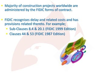  Majority of construction projects worldwide are
administered by the FIDIC forms of contract.
 FIDIC recognises delay and related costs and has
provisions related thereto. For example;
 Sub-Clauses 8.4 & 20.1 (FIDIC 1999 Edition)
 Clauses 44 & 53 (FIDIC 1987 Edition)
 