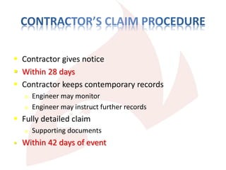  Contractor gives notice
 Within 28 days
 Contractor keeps contemporary records
o Engineer may monitor
o Engineer may instruct further records
 Fully detailed claim
o Supporting documents
 Within 42 days of event
 