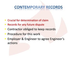  Crucial for determination of claim
 Records for any future dispute
 Contractor obliged to keep records
 Procedure for this work
 Employer & Engineer to agree Engineer’s
actions
 