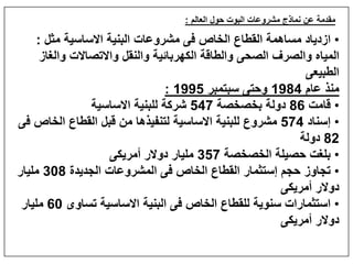 ‫العالم‬ ‫حول‬ ‫البوت‬ ‫مشروعات‬ ‫نماذج‬ ‫عن‬ ‫مقدمة‬:
•‫مثل‬ ‫االساسية‬ ‫البنية‬ ‫مشروعات‬ ‫فى‬ ‫الخاص‬ ‫القطاع‬ ‫مساھمة‬ ‫ازدياد‬:
‫والغاز‬ ‫واالتصاالت‬ ‫والنقل‬ ‫الكھربائية‬ ‫والطاقة‬ ‫الصحى‬ ‫والصرف‬ ‫المياه‬
‫الطبيعى‬
‫عام‬ ‫منذ‬1984‫سبتمبر‬ ‫وحتى‬1995:
•‫قامت‬86‫بخصخصة‬ ‫دولة‬547‫االساسية‬ ‫للبنية‬ ‫شركة‬
•‫إسناد‬574‫فى‬ ‫الخاص‬ ‫القطاع‬ ‫قبل‬ ‫من‬ ‫لتنفيذھا‬ ‫االساسية‬ ‫للبنية‬ ‫مشروع‬
82‫دولة‬
•‫الخصخصة‬ ‫حصيلة‬ ‫بلغت‬357‫أمريكى‬ ‫دوالر‬ ‫مليار‬
•‫الجديدة‬ ‫المشروعات‬ ‫فى‬ ‫الخاص‬ ‫القطاع‬ ‫إستثمار‬ ‫حجم‬ ‫تجاوز‬308‫مليار‬
‫أمريكى‬ ‫دوالر‬
•‫تساوى‬ ‫االساسية‬ ‫البنية‬ ‫فى‬ ‫الخاص‬ ‫للقطاع‬ ‫سنوية‬ ‫استثمارات‬60‫مليار‬
‫أمريكى‬ ‫دوالر‬
 