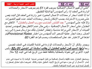 ‫البند‬52
“‫اإلضافـية‬ ‫األعـمال‬ ‫تقييم‬ ّ‫أن‬ ‫عـلى‬‫فقرة‬ ‫بموجب‬51‫والمعـدالت‬ ‫األسعار‬ ‫بموجب‬ ‫يتم‬
‫للتطبيق‬ ‫قـابلة‬ ‫ھا‬ّ‫ن‬‫أ‬ ‫المھنـدس‬ ‫رأى‬ ‫إذا‬ ‫العـقـد‬ ‫فـي‬ ‫الواردة‬.
‫ينص‬ ‫البنـد‬ ّ‫فإن‬ ‫العـقـد‬ ‫فـي‬ ‫واردة‬ ‫غـير‬ ‫المغـيرة‬ ‫األعـمال‬ ‫معـدالت‬ ‫أو‬ ‫أسعار‬ ‫كانت‬ ‫إذا‬ ‫أما‬
‫التغـييرات‬ ‫تقييم‬ ‫عـنـد‬ ‫العـقـد‬ ‫ومعـدالت‬ ‫بأسعار‬ ‫اإلمكان‬ ‫بحسب‬ ‫االسترشاد‬ ‫ضرورة‬ ‫عـلى‬
‫المھنـدس‬ ‫عـلى‬ ‫ه‬ّ‫ن‬‫فإ‬ ‫وإال‬"‫والمقـاول‬ ‫العـمل‬ ‫رب‬ ‫مع‬ ‫المنـاسب‬ ‫التشاور‬ ‫بعـد‬"‫مع‬ ‫االتفاق‬
‫تحـديد‬ ‫للمھنـدس‬ ‫يحق‬ ‫االتفاق‬ ‫عـدم‬ ‫حال‬ ‫وفـي‬ ، ‫اإلضافـية‬ ‫األعـمال‬ ‫أسعار‬ ‫عـلى‬ ‫المقـاول‬
‫رب‬ ‫إلى‬ ‫صورة‬ ‫إرسال‬ ‫مع‬ ‫بذلك‬ ‫المقـاول‬ ‫وإخطار‬ ‫منـاسبة‬ ‫يراھا‬ ‫التي‬ ‫األسعار‬ ‫أو‬ ‫الفـيـات‬
‫العـمل‬.‫اعتبار‬ ‫من‬ ‫للمھندس‬ ‫البد‬ ‫التسعير‬ ‫عملية‬ ‫انجاز‬ ‫وحت‬Provisional Rates‫يتم‬
‫الفقرة‬ ‫قواعد‬ ‫وحسب‬ ‫المستخلصات‬ ‫عمل‬ ‫عند‬ ‫االعتبار‬ ‫فى‬ ‫اخذھا‬60
‫تتضمن‬ ‫العـقـد‬ ‫فـي‬ ‫الكميات‬ ‫قـائمة‬ ‫فـي‬ ‫الواردة‬ ‫والمعـدالت‬ ‫األسعار‬ ّ‫أن‬ ‫بالذكر‬ ‫ويجـدر‬
ً‫ا‬‫ربح‬‫البنـدين‬ ‫إلى‬ ً‫ا‬‫استنـاد‬ ‫يطالب‬ ‫أن‬ ‫للمقـاول‬ ‫المفـيد‬ ‫فمن‬ ‫السبب‬ ‫ولھذا‬51‫و‬52‫وليس‬
‫البنـد‬ ‫فـي‬ ‫كما‬ ‫الربح‬ ‫دون‬ ‫فـقط‬ ‫بالتكلفة‬ ‫بالمطالبة‬ ‫تخوله‬ ‫التي‬ ‫األخرى‬ ‫البنود‬12ً‫ال‬‫مث‬.
‫عـدم‬ ‫فـي‬ ‫تسببت‬ ‫ما‬ ‫إذا‬ ‫للوقـت‬ ‫تمـديدا‬ ‫المھنـدس‬ ‫قـبل‬ ‫من‬ ‫إضافـية‬ ‫بأعـمال‬ ‫تكليفه‬ ‫عـنـد‬ ‫المقـاول‬ ‫ويستـحق‬
‫إضطراره‬ ‫مقـابل‬ ‫ماليـا‬ ‫تعـويضا‬ ‫وكذلك‬ ‫عـليه‬ ‫المتفـق‬ ‫اإلنھاء‬ ‫تاريخ‬ ‫فـي‬ ‫منھا‬ ‫جـزء‬ ‫أي‬ ‫أو‬ ‫األعـمال‬ ‫إتمام‬
‫بالعـقـد‬ ‫المتوقعـة‬ ‫المـدة‬ ‫عـن‬ ‫تزيد‬ ‫لمـدة‬ ‫للعـمل‬.
‫البند‬1-52‫الرابعة‬ ‫الطبعة‬ ‫األحمر‬ ‫الكتاب‬-1987
 