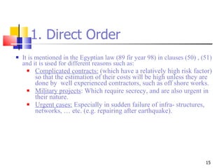 1. Direct Order It is mentioned in the Egyptian law (89 fir year 98) in clauses (50) , (51) and it is used for different reasons such as: Complicated contracts:  (which have a relatively high risk factor) so that the estimation of their costs will be high unless they are done by  well experienced contractors, such as off shore works. Military projects : Which require secrecy, and are also urgent in their nature. Urgent cases:  Especially in sudden failure of infra- structures, networks, … etc. (e.g. repairing after earthquake). 