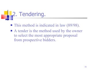 2. Tendering. This method is indicated in law (89/98). A tender is the method used by the owner to select the most appropriate proposal from prospective bidders. 