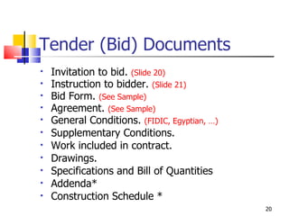 Tender (Bid) Documents Invitation to bid.  (Slide 20) Instruction to bidder.  (Slide 21) Bid Form.  (See Sample) Agreement.  (See Sample) General Conditions.  (FIDIC, Egyptian, …) Supplementary Conditions. Work included in contract. Drawings. Specifications and Bill of Quantities Addenda* Construction Schedule * 