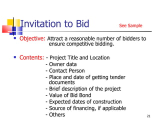 Invitation to Bid   See Sample Objective:   Attract a reasonable number of bidders to      ensure competitive bidding. Contents:  - Project Title and Location - Owner data - Contact Person - Place and date of getting tender      documents - Brief description of the project - Value of Bid Bond - Expected dates of construction - Source of financing, if applicable - Others  