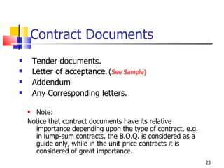 Contract Documents Tender documents. Letter of acceptance. ( See Sample) Addendum Any Corresponding letters. Note: Notice that contract documents have its relative importance depending upon the type of contract, e.g. in lump-sum contracts, the B.O.Q. is considered as a guide only, while in the unit price contracts it is considered of great importance. 