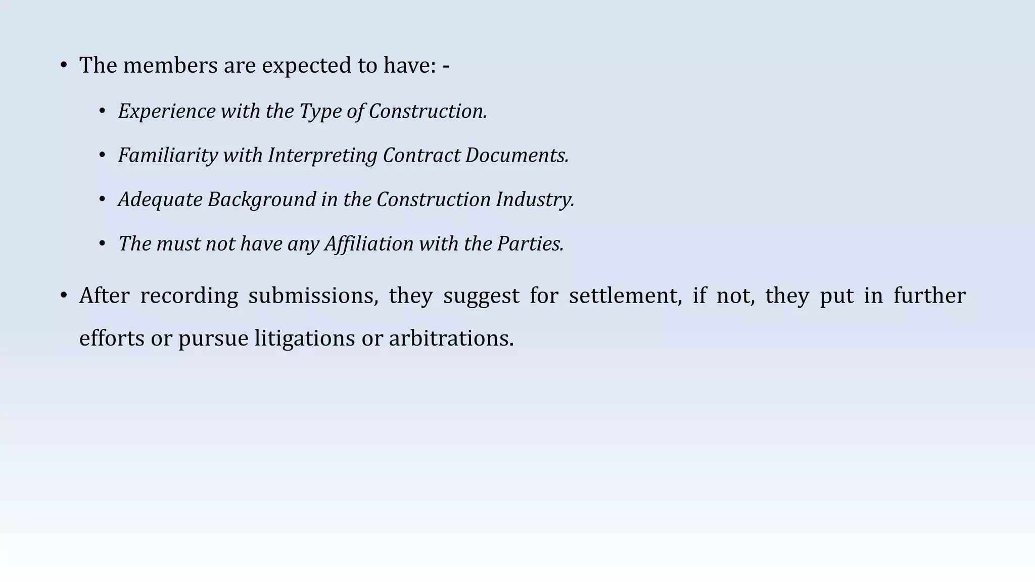 • The members are expected to have: -
• Experience with the Type of Construction.
• Familiarity with Interpreting Contract Documents.
• Adequate Background in the Construction Industry.
• The must not have any Affiliation with the Parties.
• After recording submissions, they suggest for settlement, if not, they put in further
efforts or pursue litigations or arbitrations.
 