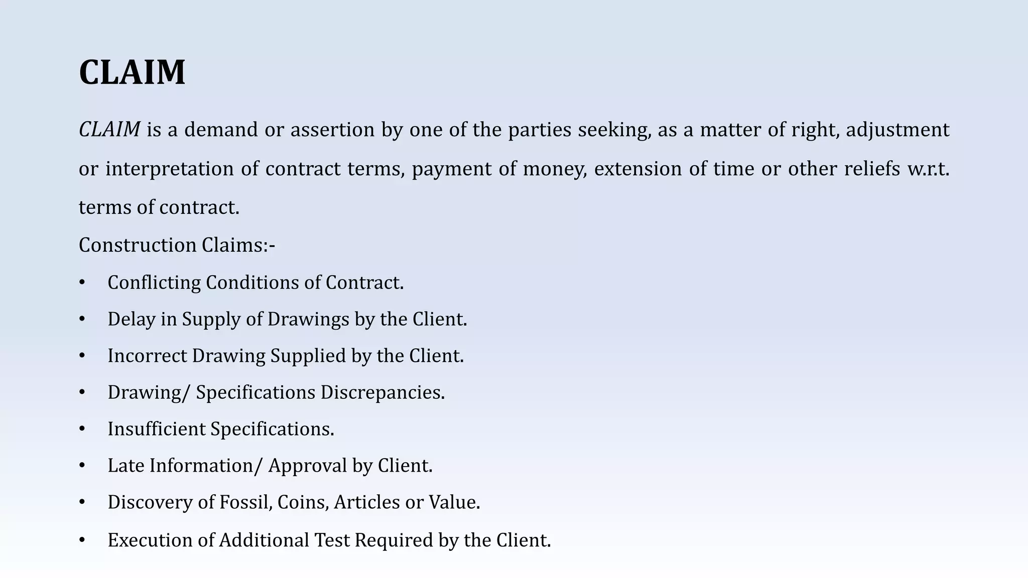 CLAIM
CLAIM is a demand or assertion by one of the parties seeking, as a matter of right, adjustment
or interpretation of contract terms, payment of money, extension of time or other reliefs w.r.t.
terms of contract.
Construction Claims:-
• Conflicting Conditions of Contract.
• Delay in Supply of Drawings by the Client.
• Incorrect Drawing Supplied by the Client.
• Drawing/ Specifications Discrepancies.
• Insufficient Specifications.
• Late Information/ Approval by Client.
• Discovery of Fossil, Coins, Articles or Value.
• Execution of Additional Test Required by the Client.
 