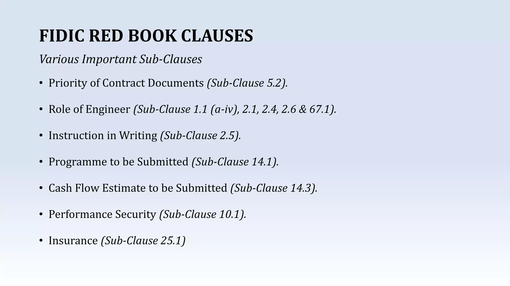 • Priority of Contract Documents (Sub-Clause 5.2).
• Role of Engineer (Sub-Clause 1.1 (a-iv), 2.1, 2.4, 2.6 & 67.1).
• Instruction in Writing (Sub-Clause 2.5).
• Programme to be Submitted (Sub-Clause 14.1).
• Cash Flow Estimate to be Submitted (Sub-Clause 14.3).
• Performance Security (Sub-Clause 10.1).
• Insurance (Sub-Clause 25.1)
FIDIC RED BOOK CLAUSES
Various Important Sub-Clauses
 