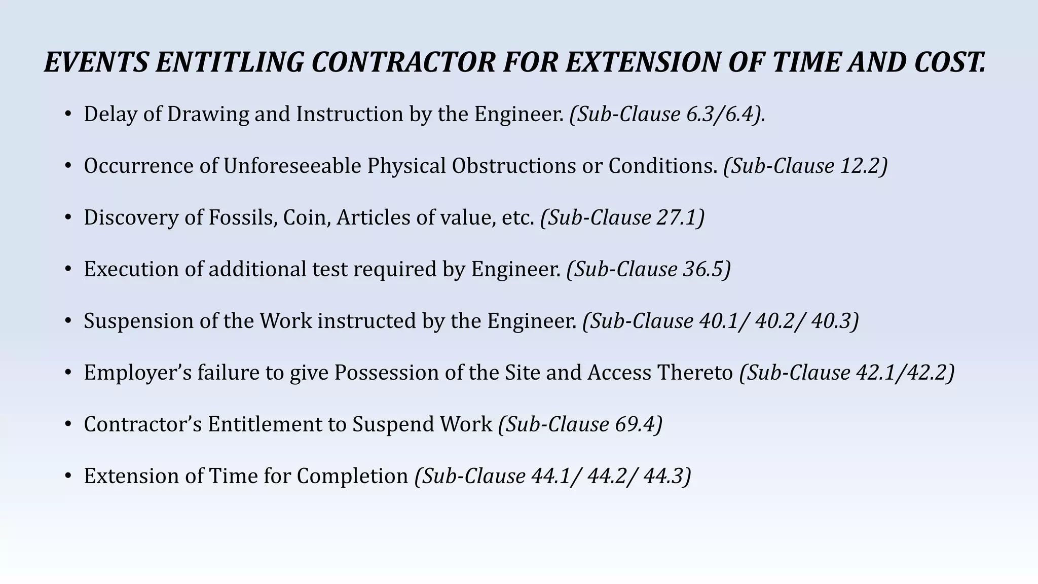 • Delay of Drawing and Instruction by the Engineer. (Sub-Clause 6.3/6.4).
• Occurrence of Unforeseeable Physical Obstructions or Conditions. (Sub-Clause 12.2)
• Discovery of Fossils, Coin, Articles of value, etc. (Sub-Clause 27.1)
• Execution of additional test required by Engineer. (Sub-Clause 36.5)
• Suspension of the Work instructed by the Engineer. (Sub-Clause 40.1/ 40.2/ 40.3)
• Employer’s failure to give Possession of the Site and Access Thereto (Sub-Clause 42.1/42.2)
• Contractor’s Entitlement to Suspend Work (Sub-Clause 69.4)
• Extension of Time for Completion (Sub-Clause 44.1/ 44.2/ 44.3)
EVENTS ENTITLING CONTRACTOR FOR EXTENSION OF TIME AND COST.
 