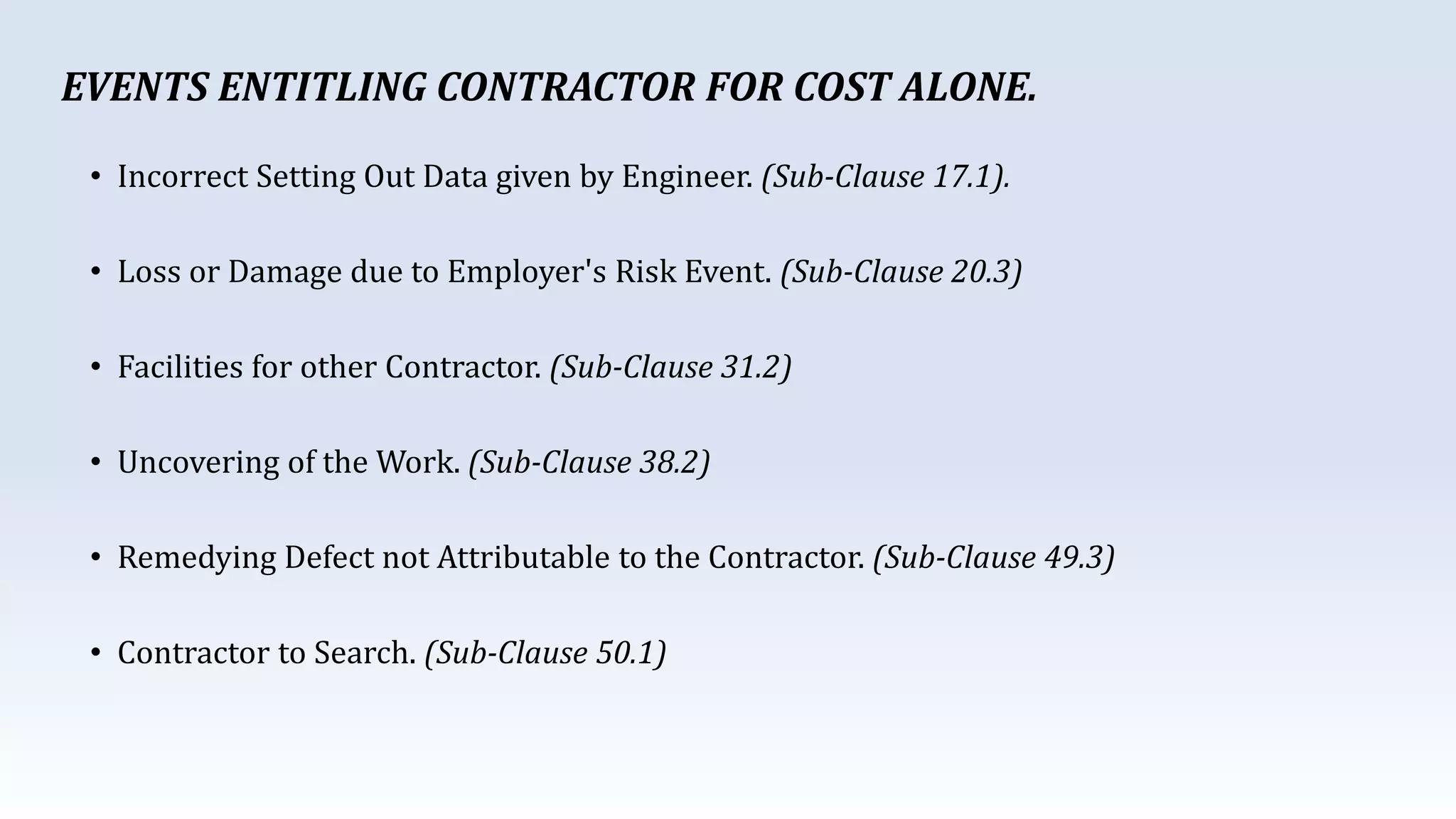 • Incorrect Setting Out Data given by Engineer. (Sub-Clause 17.1).
• Loss or Damage due to Employer's Risk Event. (Sub-Clause 20.3)
• Facilities for other Contractor. (Sub-Clause 31.2)
• Uncovering of the Work. (Sub-Clause 38.2)
• Remedying Defect not Attributable to the Contractor. (Sub-Clause 49.3)
• Contractor to Search. (Sub-Clause 50.1)
EVENTS ENTITLING CONTRACTOR FOR COST ALONE.
 