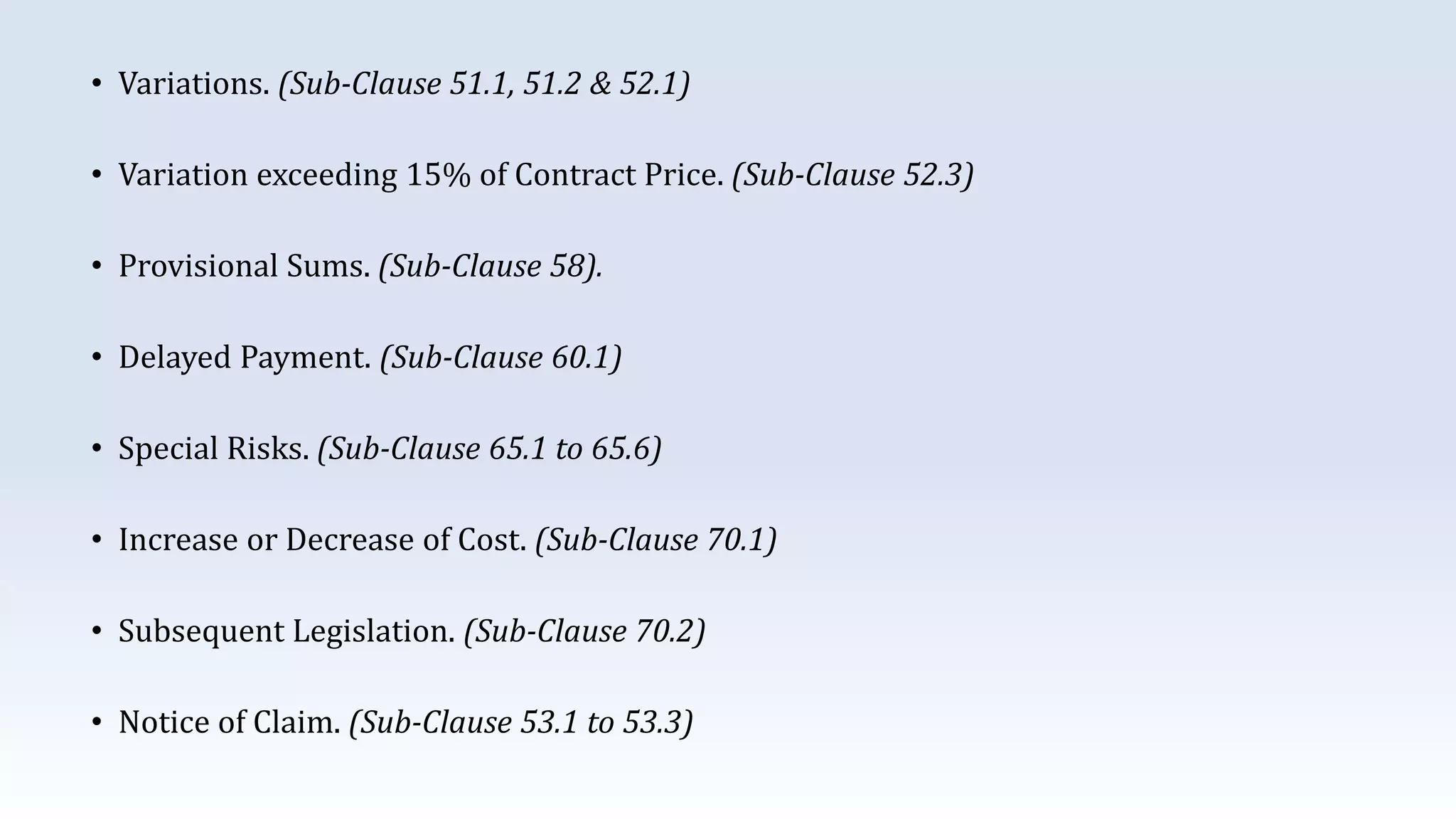 • Variations. (Sub-Clause 51.1, 51.2 & 52.1)
• Variation exceeding 15% of Contract Price. (Sub-Clause 52.3)
• Provisional Sums. (Sub-Clause 58).
• Delayed Payment. (Sub-Clause 60.1)
• Special Risks. (Sub-Clause 65.1 to 65.6)
• Increase or Decrease of Cost. (Sub-Clause 70.1)
• Subsequent Legislation. (Sub-Clause 70.2)
• Notice of Claim. (Sub-Clause 53.1 to 53.3)
 