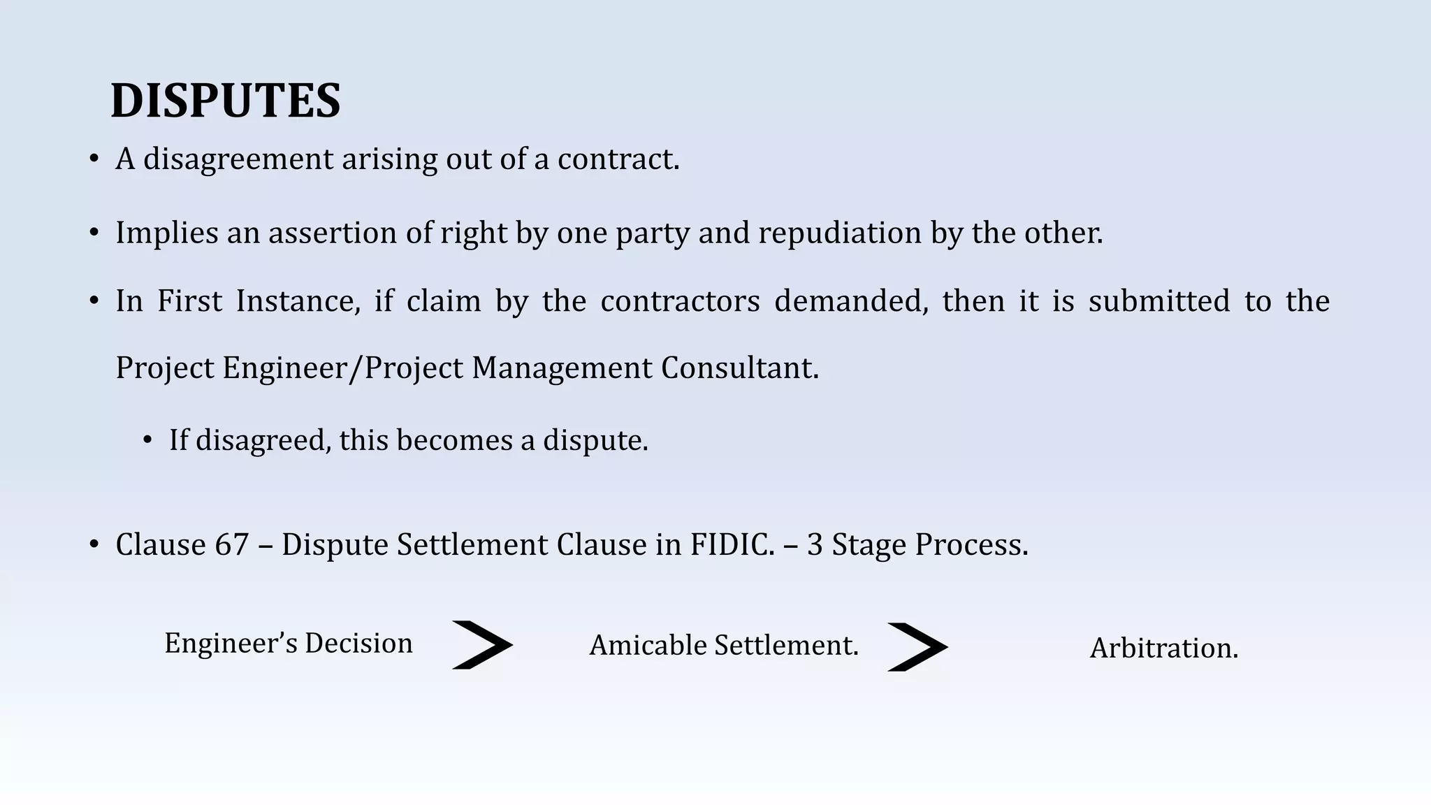 DISPUTES
• A disagreement arising out of a contract.
• Implies an assertion of right by one party and repudiation by the other.
• In First Instance, if claim by the contractors demanded, then it is submitted to the
Project Engineer/Project Management Consultant.
• If disagreed, this becomes a dispute.
• Clause 67 – Dispute Settlement Clause in FIDIC. – 3 Stage Process.
Engineer’s Decision Amicable Settlement. Arbitration.
 