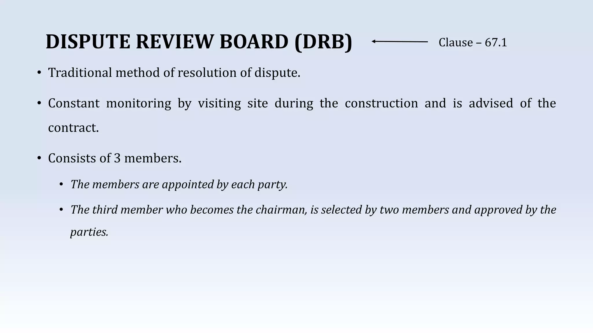 DISPUTE REVIEW BOARD (DRB) Clause – 67.1
• Traditional method of resolution of dispute.
• Constant monitoring by visiting site during the construction and is advised of the
contract.
• Consists of 3 members.
• The members are appointed by each party.
• The third member who becomes the chairman, is selected by two members and approved by the
parties.
 