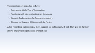 • The members are expected to have: -
• Experience with the Type of Construction.
• Familiarity with Interpreting Contract Documents.
• Adequate Background in the Construction Industry.
• The must not have any Affiliation with the Parties.
• After recording submissions, they suggest for settlement, if not, they put in further
efforts or pursue litigations or arbitrations.
 