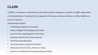 CLAIM
CLAIM is a demand or assertion by one of the parties seeking, as a matter of right, adjustment
or interpretation of contract terms, payment of money, extension of time or other reliefs w.r.t.
terms of contract.
Construction Claims:-
• Conflicting Conditions of Contract.
• Delay in Supply of Drawings by the Client.
• Incorrect Drawing Supplied by the Client.
• Drawing/ Specifications Discrepancies.
• Insufficient Specifications.
• Late Information/ Approval by Client.
• Discovery of Fossil, Coins, Articles or Value.
• Execution of Additional Test Required by the Client.
 