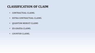 CLASSIFICATION OF CLAIM
• CONTRACTUAL CLAIMS.
• EXTRA CONTRACTUAL CLAIMS.
• QUANTUM MERUIT CLAIMS
• EX-GRATIA CLAIMS.
• COUNTER CLAIMS.
 