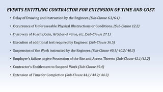 • Delay of Drawing and Instruction by the Engineer. (Sub-Clause 6.3/6.4).
• Occurrence of Unforeseeable Physical Obstructions or Conditions. (Sub-Clause 12.2)
• Discovery of Fossils, Coin, Articles of value, etc. (Sub-Clause 27.1)
• Execution of additional test required by Engineer. (Sub-Clause 36.5)
• Suspension of the Work instructed by the Engineer. (Sub-Clause 40.1/ 40.2/ 40.3)
• Employer’s failure to give Possession of the Site and Access Thereto (Sub-Clause 42.1/42.2)
• Contractor’s Entitlement to Suspend Work (Sub-Clause 69.4)
• Extension of Time for Completion (Sub-Clause 44.1/ 44.2/ 44.3)
EVENTS ENTITLING CONTRACTOR FOR EXTENSION OF TIME AND COST.
 