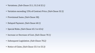• Variations. (Sub-Clause 51.1, 51.2 & 52.1)
• Variation exceeding 15% of Contract Price. (Sub-Clause 52.3)
• Provisional Sums. (Sub-Clause 58).
• Delayed Payment. (Sub-Clause 60.1)
• Special Risks. (Sub-Clause 65.1 to 65.6)
• Increase or Decrease of Cost. (Sub-Clause 70.1)
• Subsequent Legislation. (Sub-Clause 70.2)
• Notice of Claim. (Sub-Clause 53.1 to 53.3)
 