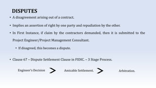 DISPUTES
• A disagreement arising out of a contract.
• Implies an assertion of right by one party and repudiation by the other.
• In First Instance, if claim by the contractors demanded, then it is submitted to the
Project Engineer/Project Management Consultant.
• If disagreed, this becomes a dispute.
• Clause 67 – Dispute Settlement Clause in FIDIC. – 3 Stage Process.
Engineer’s Decision Amicable Settlement. Arbitration.
 