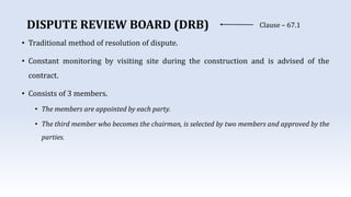 DISPUTE REVIEW BOARD (DRB) Clause – 67.1
• Traditional method of resolution of dispute.
• Constant monitoring by visiting site during the construction and is advised of the
contract.
• Consists of 3 members.
• The members are appointed by each party.
• The third member who becomes the chairman, is selected by two members and approved by the
parties.
 